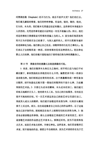 驳异教徒 27
对奥姆法勒(臼叩halet) 的不当行为，谁会不放声大笑?他们的行乐，
他们毫无廉耻的情爱，他们的种种神像，有金的、银的、铜的、铁的、
石头的、木头的，我们根本无须通过论证来揭示，这些事实本身就是令
人庆恶的，光凭这些事实就足以证明这一切无不是骗人的 F 所以，我们
对这些事的主要感觉是可怜那些受骗上当的人。 4. 因为他们恨恶那些
用不正当手段收买自己的妻子、与别人通奸的人，却不以把教导通奸
的老师神化为耻 E 他们禁止自己乱伦，却敬拜那些行乱伦之事的人 E 他
们承认子女的败坏是一种恶，却侍奉那些犯有这种恶的人 g 连法律也
禁止人行的事，他们却毫不羞耻地归于那些他们称为神的偶像身上。
第 13 节偶像崇拜的愚蠢以及制造偶像的可耻。
1. 再者，他们在敬拜木头和石头之物时，却不明白这与他们平时
踩在脚下、拿来焚烧的东西绝没有什么不同，偏要把其中的一些部分
选来称为神。他们刚刚还在使用的东西，出于愚蠢雕刻成一种形象加
以敬拜，却不知道也压根不想一想他们所敬拜的不是什么神，乃是雕
刻家的艺术品。 2. 只要石头还未经雕琢，木头还未经加工，他们就天
经地义地踩在石头上，使用着木头工具，为自己的目标服务，有的甚至
是并不高尚的目标。可一旦艺术家运用自己的技艺对它们进行加工，
刻成男人或女人的模样，他们就开始敬这些东西为神，以高价从雕刻
家手上买过来。而且，往往是造像者自己向自己的作品祷告，忘了这是
他自己亲手制作的，把刚刚还在他手上削削切切的东西称为神。 3. 倘
若有必要崇敬这些事物，那么去崇敬技艺高超的艺术家的技艺，而不
是崇敬艺术家的作品胜过艺术家本人，那倒还好些。因为不是质料装
点艺术，而是艺术装点质料，并使它神化。这样说来，他们若是敬拜艺
术家，而不是他的作品，倒更公平合理得多，因为艺术家的存在先于艺
 