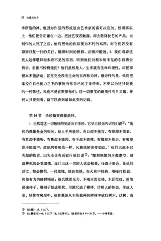 28 论道成肉身
术所造的神，也因为作品的形成是由艺术家的喜好决定的。然而事实
上，他们把公正撇在一边，把技艺视若敝雁，却去敬拜技艺的产品，当
制作的人死了之后，他们把他的作品视为不朽的东西，而它们若没有
得到日复一日的关注，随着时间的推移，必销声匿迹。 4. 我们看着这
些人这样敬拜根本看不见的东西，听到他们向根本昕不见的东西祷告
祈求，怎能不怜悯他们?他们虽然是人 r 生来就有生命和理性，却把那
根本不能活动，甚至完全没有生命的东西称为神，最奇怪的是，他们把
掌控在自己能力之下的事物当作自己的主来侍奉。不要以为这只是我
的一种陈述，我也不是在贬损他们自这一切事实的确凿性有目共睹，任
何人只要想看，就可以看到诸如此类的记载。
第 14 节圣经指责偶像崇拜。
1. 当然对这一切最好的见证出于圣经，它早已预先告诉我们说①"他
们的偶像是金的银的，是人手所造的，有口却不能言，有眼却不能看，
有耳却不能听，有鼻却不能闻，有手却不能摸，有脚却不能走，有喉咙
也不能出声$造他的要和他一样，凡靠他的也要如此。"他们也逃不过
先知的指责，因为圣灵有话驳斥他们说②"雕刻偶像的尽都虚空，制
造神抵的必觉羞愧，设计出这一切的人也必枯萎。任聋子聚会，任他们
站立，都必惧怕，一同羞愧。铁匠把铁，在火炭中烧热，用锤打铁器，
用他有力的膀臂锤成，他饥饿而无力，不喝水而发倦。木匠拉线，用笔
画出样子，用刨子刨成形状，用圆尺画了模样，仿照人的体态，作成人
形，好住在房屋中。他在墓地从主所栽种的树林中砍伐树木，这树，雨
① 《诗篇>> 115, 5 以下。
② 《以赛亚书>>44 ， 9 以下(七十士译本). (参看和合本 9一20 节。一一中译者注)
 