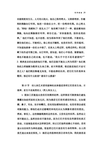 驳异教徒 29
水滋润使其生长，人可用以烧火，他自己取些烤火，又烧着烤饼，作雕
刻的偶像向它叩拜。他把一份烧在火中，把一份烤肉吃饱。自己烤火
说 z ‘阿哈!我暖和了!我见火了!'他用剩下的作了一神，就是雕刻的
偶像。他向这偶像俯伏叩拜，祷告它说:‘求你拯救我，因你是我的
神。'他们不知道，也不思想，因为耶和华闭了他们的眼，不能看见 z
塞住他们的心，不能明白。谁心里也不醒悟，也没有知识，没有聪明，
不知道他曾拿一份在火中烧了，在炭火上烤过饼，也烤过肉吃 z 然后把
剩下的作成可憎之物，向它叩拜。要知道，他们心中昏迷，被蒙偏邪，
谁也不能救自己的灵魂，也不能说 z ‘我右手中岂不是有虚谎吗?'"
2. 既然连圣经也指控他们不敬，他们怎能不被众人判为邪恶?他们既
如此公然被断为敬拜无生命之物，而不拜真理，谁还能说他们不是可
悲之人?他们既信靠毫无知觉、不能动弹的东西，把它们当作真神来
敬拜，那还有什么盼望?能有什么推语?
第 15 节诗人和艺术家对诸神的具体描述表明它们没有生命，不
是神，甚至不是高贵的人(男人和女人)。
1. 假如工匠能造出没有任何模样的神，这样倒有可能使他们避免
暴露出如此明显的无知无识。因为倘若它们没有感官的标志，比如眼
睛、鼻子、耳朵、双手和嘴巴，没有实际感知的活动，也没有领会感觉
对象的能力，那他们或许还能嘲笑单纯民众认为偶像有感宫的想法。
然而，事实上，这些偶像既拥有这些东西，又没有这些东西，虽然站立
却不能站立 g 虽然坐卧却不能坐卧。因为它们并没有这些器官的真正
活动，只是制造者高兴怎样便怎样，所以它们始终是静止不动的，没有
显示出任何作为神的迹象。很显然它们只是没有生命的物体，由人的
技艺造出来放在那里。 2. 倘若这些假神的预言者和先知，我的意思是
 