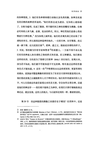 驳异教徒 35
的各种情欲。 2. 他们有各种兽和爬行动物以及鸟类的像，如神圣而真
实的宗教的阐释者所说的他们的思念成为虚妄，无知的心就昏暗
了，自称为聪明，反成了愚拙，将不能朽坏之神的荣耀变为偶像，仿佛
必朽坏的人和飞禽、走兽、昆虫的样式。所以，神任凭他们逞着心里的
情欲行污秽的事。"因为如我上面所说，他们的灵魂先前已经沾染了非
理性的享乐，所以落到这种造神的地步。一旦拒斥神，自甘堕落，此后
就一路下滑，在污泥里打滚①，把神，道之父，描画成非理性的样子。
3. 对此，那些被当作哲学家和智者②的希腊人，一方面不得不承认他
们有形的神是人和非理性之物的样式和形象，但又辩解说，他们拥有
这样的东西，目的是为了借着它们使神 (deity )回应他们，显现出来。
因为若不如此，他们就不可能知道不可见的神，唯有通过这样的形象
和仪式才能知道。 4. 还有一些③声称要给出比这些更深刻、更富哲理性
的理由，说预备并塑造偶像的原因是为了祈求圣天使和权能显现出来，
他们借此显现之后就能教导人关于神的知识 g 他们的作用就如同给人文
字，叫人从借着这些途径显现出来的圣天使，学会如何去领会神。这就
是他们的神话学一一我们绝不能称之为神学。但我们只要仔细地检查这
种论证，就会发现，这些人的观点，与以前所论到的一样，都是错误的。
第却节但这种假想的偶像之美德存在于哪里?在质料中，还是
@参看(嗨讲)) ili.16.
②这可能是指推罗的马克西姆(抽血田 of Tyre) (S，ωssaye ， 11 节)，或者指侠失的论文"神圣的
扬布里丘"的 Peri agag阳归'n ， 它被认为是一直到 7 世纪的基督教作家都值得回应的文章(Phi
loponus in Phot Bib1. Cod. 215)。
③ 这是为了捍卫 "Scriptor de Mysteri四" (可能是扬布里丘的看法，参看Bem町S 吃 Abhandlungen"
1880, p.37): 敬拜的物质手段是直接到达低级(或半质料)神的方法，从而是间接到达高级神的
途径。若没有高级神以低级方式显现出来，就几乎没有人能领会神 ， parestin aulos tois enulois ta
由山 (v.23 ， cf.14)。
 