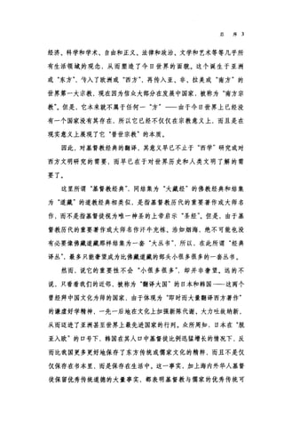 总序 3
经济、科学和学术、自由和正义、法律和政治、文学和艺术等等几乎所
有生活领域.的观念，从而塑造了今日世界的面貌。这个诞生于亚洲
或"东方专入了欧洲或"西方再传入亚、非、拉美或"南方"的
世界第一大宗教，现在因为信众大部分在发展中国家，被称为"南方宗
教"。但是，它本来就不属于任何一"方"一一由于今日世界上已经没
有一个国家没有其存在，所以它已经不仅仅在宗教意义上，而且是在
现实意义上展现了它"普世宗教"的本质。
因此，对基督教经典的翻译，其意义早已不止于"西学"研究或对
西方文明研究的需要，而早已在于对世界历史和人类文明了解的需
要了。
这里所谓"基督教经典同结集为"大藏经"的佛教经典和结集
为"道藏"的道教经典相类似，是指基督教历代的重要著作或大师名
作，而不是指基督徒视为唯一神圣的上帝启示"圣经"。但是，由于基
督教历代的重要著作或大师名作汗牛充栋、浩如烟海，绝不可能也没
有必要像佛藏道藏那样结集为一套"大丛书所以，在此所谓"经典
译丛最多只能奢望成为比佛藏道藏的部头小很多很多的一套丛书。
然而，说它的重要性不会"小很多很多却并非奢望。远的不
说，只看看我们的近邻，被称为"翻译大国"的日本和韩国一-这两个
曾经拜中国文化为师的国家，由于体现为"即时而大量翻译西方著作"
的谦虚好学精神，一先一后地在文化上加强新陈代谢、大力吐故纳新，
从而迈进了亚洲甚至世界上最先进国家的行列。众所周知，日本在"脱
亚入欧"的口号下，韩国在其人口中基督徒比例迅猛增长的情况下，反
而比我国更多更好地保存了东方传统或儒家文化的精粹，而且不是仅
仅保存在书本里，而是保存在生活中。这一事实，加上海内外华人基督
徒保留优秀传统道德的大量事实，都表明基督教与儒家的优秀传统可
 