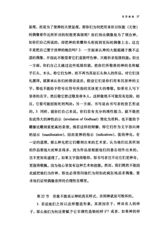 驳异教徒 37
显现，而是为了使神的天使显现，那你们为何把用来祈召权能(天使)
的偶像看作比所祈召的权能更高级呢?你们刻出偶像是为了领会神，
如你们自己所说的，却把神的荣耀和头衔投到实际的偶像上去，这岂
不是把自己置于渎神的地位吗? 2. 一方面承认神的大能超越于微不足
道的偶像，并因此不敢借着它们直接呼告神，只敢祈求低级权能 s 但另
一方面，你们自己又越过这些低级权能，把你们所敬畏的神的名称贼
予石头、木头，称它们为神，而不再当其是石头和人的作品，对它们顶
礼膜拜。就算承认你们的错误说法，假设它们是你们用来沉思神的文
字，那也不能给予符号比符号所指的实体更大的尊敬。如果有人写下
皇帝的名字，然后敬它胜过敬皇帝本人，这样做绝不可能没有危险，相
反，它很可能招致死刑判决 s 另一方面，书写是由书写者的技艺形成
的。 3. 同样，就你们自己来说，你们若有充分的理性能力，就不能把
如此伟大的神性启示 (revelation of Godhead) 简化为质料，也不能给予
雕像比雕刻家更高的荣誉。倘若这样的辩解，即它们作为文字指向神
的显示 (man迁回tation) ，因而是神的指示 (indications )，值得神化，有
一定的道理，那么神化把它们雕刻出来的艺术家，认为他们比其所刻
的作品要强大而神圣得多，因为作品是根据他们的意志创作出来的，
岂不更加有道理了。如果文字值得敬仰，那书写者岂不比它们更神奇，
更值得敬佩，因为他心里装有这种艺术和技能。然而，我们既然不能因
此就把他们当作神，那也必须质问他们为何如此疯狂地追求偶像，要
求他们证明偶像崇拜的合理性在哪里。
第 22 节形象不能表示神的真实样式，否则神就是可败坏的。
1. 若说他们之所以这样塑造形象，其原因在于，神具有人的样
子，那么他们为何还要赋予它非理性造物的样子?或者，如果神的样
 