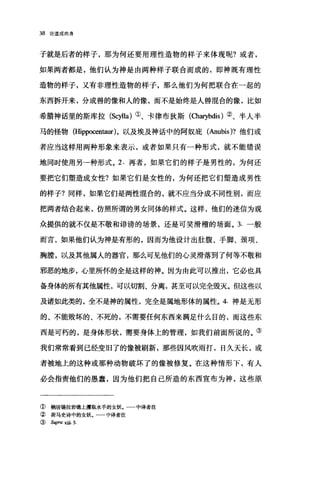 38 论道成肉身
子就是后者的样子，那为何还要用理性造物的样子来体现呢?或者，
如果两者都是，他们认为神是由两种样子联合而成的，即神既有理性
造物的样子，又有非理性造物的样子，那么他们为何把联合在一起的
东西拆开来，分成兽的像和人的像，而不是始终是人兽混合的像，比如
希腊神话里的斯库拉 (Scylla) ①、卡律布狄斯 (α町bdis) ②、半人半
马的怪物(Hippocentaur) ，以及埃及神话中的阿奴庇(Anubis)? 他们或
者应当这样用两种形象来表示，或者如果只有一种形式，就不能错误
地同时使用另→种形式。 2. 再者，如果它们的样子是男性的，为何还
要把它们塑造成女性?如果它们是女性的，为何还把它们塑造成男性
的样子?同样，如果它们是两性泪合的，就不应当分成不同性别，而应
把两者结合起来，仿照所谓的男女同体的样式。这样，他们的迷信为观
众提供的就不仅是不敬和诽谤的场景，还是可笑滑稽的场面。 3. 一般
而言，如果他们认为神是有形的，因而为他设计出肚腹、手脚、颈项、
胸膛，以及其他属人的器官，那么可见他们的心灵滑落到了何等不敬和
邪恶的地步，心里所怀的全是这样的神。因为由此可以推出，它必也具
备身体的所有其他属性，可以切割、分离，甚至可以完全毁灭。但这些以
及诸如此类的，全不是神的属性，完全是属地形体的属性。 4. 神是无形
的、不能败坏的、不死的，不需要任何东西来满足什么目的，而这些东
西是可朽的，是身体形状，需要身体上的管理，如我们前面所说的。③
我们常常看到已经变旧了的像被刷新，那些因风吹雨打，日久天长，或
者被地上的这种或那种动物破坏了的像被修复。在这种情形下，有人
必会指责他们的愚蠢，因为他们把自己所造的东西宣布为神，这些原
① 栖居锡拉岩礁上攫取水手的女妖。 中译者注
② 荷马史诗中的女妖。一一中译者注
( Supra xiii. 3
 
