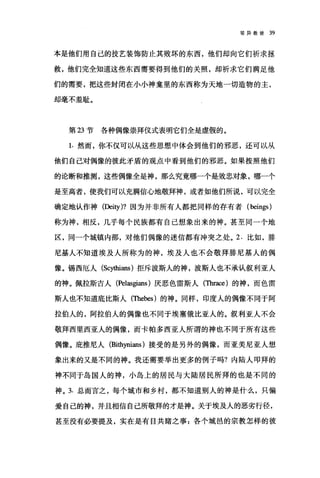 驳异教徒 39
本是他们用自己的技艺装饰防止其败坏的东西，他们却向它们祈求拯
救，他们完全知道这些东西需要得到他们的关照，却祈求它们满足他
们的需要，把这些封闭在小小神鑫里的东西称为天地一切造物的主，
却毫不羞耻。
第 23 节各种偶像崇拜仪式表明它们全是虚假的。
1. 然而，你不仅可以从这些思想中体会到他们的邪恶，还可以从
他们自己对偶像的彼此矛盾的观点中看到他们的邪恶。如果按照他们
的论断和推测，这些偶像全是神，那么究竟哪一个是效忠对象，哪一个
是至高者，使我们可以充满信心地敬拜神，或者如他们所说，可以完全
确定地认作神(Deity)? 因为并非所有人都把同样的存有者 (beings)
称为神，相反，几乎每个民族都有自己想象出来的神。甚至同一个地
区，同一个城镇内部，对他们偶像的迷信都有冲突之处。 2. 比如，排
尼基人不知道埃及人所称为的神，埃及人也不会敬拜排尼基人的偶
像。锡西厄人 (Sc川咀扭s) 拒斥波斯人的神，波斯人也不承认叙利亚人
的神。佩拉斯吉人 (Pel呻ans) 厌恶色雷斯人(Thrace)的神，而色雷
斯人也不知道底比斯人(咀ebes) 的神。同样，印度人的偶像不同于阿
拉伯人的，阿拉伯人的偶像也不同于埃塞俄比亚人的。叙利亚人不会
敬拜西里西亚人的偶像，而卡帕多西亚人所谓的神也不同于所有这些
偶像。庇推尼人 (Bi出严ians) 接受的是另外的偶像，而亚美尼亚人想
象出来的又是不同的神。我还需要举出更多的例子吗?内陆人叩拜的
神不同于岛国人的神，小岛上的居民与大陆居民所拜的也是不同的
神。 3. 总而言之，每个城市和乡村，都不知道别人的神是什么，只偏
爱自己的神，并且相信自己所敬拜的才是神。关于埃及人的恶劣行径，
甚至没有必要提及，实在是有目共睹之事:各个城邑的宗教怎样的彼
 