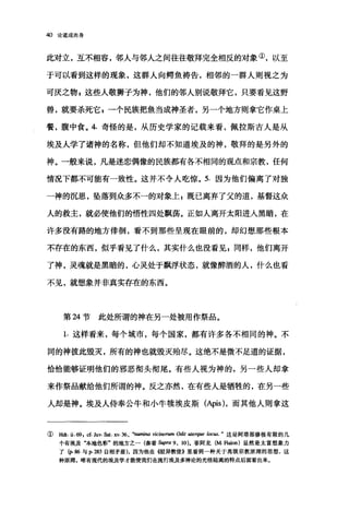 40 论道成肉身
此对立，互不相容，邻人与邻人之间往往敬拜完全相反的对象①，以至
于可以看到这样的现象，这群人向鲤鱼祷告，相邻的一群人则视之为
可庆之物，这些人敬狮子为神，他们的邻人别说敬拜它，只要看见这野
兽，就要杀死它冒一个民族把鱼当成神圣者，另一个地方则拿它作桌上
餐，腹中食。 4. 奇怪的是，从历史学家的记载来看，佩拉斯吉人是从
埃及人学了诸神的名称，但他们却不知道埃及的神，敬拜的是另外的
神。一般来说，凡是迷恋偶像的民族都有各不相同的观点和宗教，任何
情况下都不可能有一致性。这并不令人吃惊。 5. 因为他们偏离了对独
一神的沉思，坠落到众多不一的对象上 g 既已离弃了父的道，基督这众
人的救主，就必使他们的悟性四处飘荡。正如人离开太阳进入黑暗，在
许多没有路的地方徘徊，看不到那些呈现在眼前的，却幻想那些根本
不存在的东西，似乎看见了什么，其实什么也没看见 g 同样，他们离开
了神，灵魂就是黑暗的，心灵处于飘浮状态，就像醉酒的人，什么也看
不见，就想象并非真实存在的东西。
第 M 节此处所谓的神在另一处被用作祭品。
1. 这样看来，每个城市，每个国家，都有许多各不相同的神。不
同的神彼此毁灭，所有的神也就毁灭殆尽。这绝不是微不足道的证据，
恰恰能够证明他们的邪恶彻头彻尾。有些人视为神的，另一些人却拿
来作祭品献给他们所谓的神。反之亦然，在有些人是牺牲的，在另一些
人却是神。埃及人侍奉公牛和小牛棋埃皮斯(Apis) ，而其他人则拿这
( Hdt.ü ωI cf. Ju机Sat. xv.36 ，、翩翩a vic阳.rum Odit uten伊eloc田这是阿塔那修极有限的几
个有埃及本地色彩"的地方之一(参看 Supra 9 , 10). 菲阿龙(M. Fialon) 显然是太富想象力
了协 86 与p. 283 自相矛盾)，因为他在{假异教徒》里看到一种关于高级宗教原理的思想，这
种原理，唯有现代的埃及学才能使我们在流行埃及多神论的光怪陆离的特点后面看出来。
 