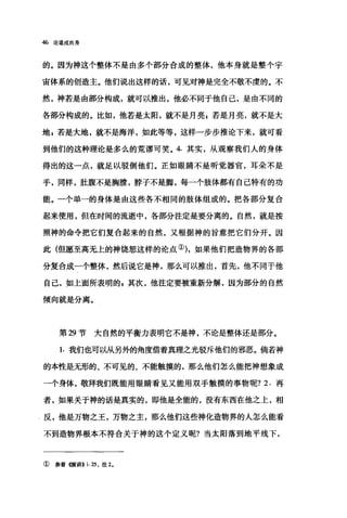 46 论道成肉身
的。因为神这个整体不是由多个部分合成的整体，他本身就是整个宇
宙体系的创造主。他们说出这样的话，可见对神是完全不敬不虔的。不
然，神若是由部分构成，就可以推出，他必不同于他自己，是由不同的
各部分构成的。比如，他若是太阳，就不是月亮，若是月亮，就不是大
地$若是大地，就不是海洋，如此等等，这样一步步推论下来，就可看
到他们的这种理论是多么的荒谬可笑。 4. 其实，从观察我们人的身体
得出的这一点，就足以驳倒他们。正如眼睛不是听觉器官，耳朵不是
手，同样，肚腹不是胸膛，脖子不是脚，每一个肢体都有自己特有的功
能。一个单一的身体是由这些各不相同的肢体组成的。把各部分复合
起来使用，但在时间的流逝中，各部分注定是要分离的。自然，就是按
照神的命令把它们复合起来的自然，又根据神的旨意把它们分开。因
此(但愿至高无上的神饶恕这样的论点①)，如果他们把造物界的各部
分复合成一个整体，然后说它是神，那么可以推出，首先，他不同于他
自己，如上面所表明的，其次，他注定要被重新分解，因为部分的自然
倾向就是分离。
第 29 节大自然的平衡力表明它不是神，不论是整体还是部分。
1. 我们也可以从另外的角度借着真理之光驳斥他们的邪恶。倘若神
的本性是无形的、不可见的、不能触摸的，那么他们怎么能把神想象成
一个身体，敬拜我们既能用眼睛看见又能用双手触摸的事物呢? 2. 再
者，如果关于神的话是真实的，即他是全能的，没有东西在他之上，相
反，他是万物之王，万物之主，那么他们这些神化造物界的人怎么能看
不到造物界根本不符合关于神的这个定义呢?当太阳落到地平线下，
①参看惯讲>> i.25 ，注 2.
 