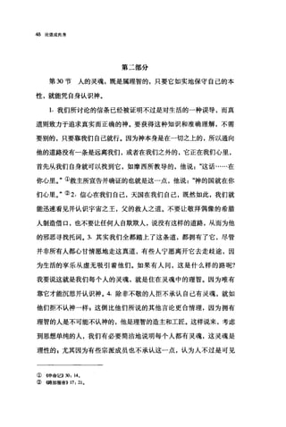 48 论道成肉身
第二部分
第 30 节人的灵魂，既是属理智的，只要它如实地保守自己的本
性，就能凭自身认识神。
1. 我们所讨论的信条已经被证明不过是对生活的一种误导，而真
道则致力于追求真实而正确的神。要获得这种知识和准确理解，不需
要别的，只要靠我们自己就行。因为神本身是在一切之上的，所以通向
他的道路没有一条是远离我们，或者在我们之外的，它正在我们心里，
首先从我们自身就可以找到它，如摩西所教导的，他说这话……在
你心里。"①救主所宣告并确证的也就是这一点，他说神的国就在你
们心里。"② 2. 信心在我们自己，天国在我们自己，既然如此，我们就
能迅速看见并认识宇宙之王，父的救人之道。不要让敬拜偶像的希腊
人制造借口，也不要让任何人自欺欺人，说没有这样的道路，从而为他
的邪恶寻找托词。 3. 其实我们全都踏上了这条道，都拥有了它，尽管
并非所有人都心甘情愿地走这真道，有些人宁愿离开它去走歧途，因
为生活的享乐从虚无吸引着他们。如果有人间，这是什么样的路呢?
我要说这就是我们每个人的灵魂，就是住在灵魂中的理智。因为唯有
靠它才能沉思并认识神。 4. 除非不敬的人拒不承认自己有灵魂，就如
他们拒不认神一样，这倒比他们所说的其他言论更合情理，因为拥有
理智的人是不可能不认神的，他是理智的造主和工匠。这样说来，考虑
到思想单纯的人，我们有必要简洁地说明每个人都有灵魂，这灵魂是
理性的 s 尤其因为有些宗派成员也不承认这一点，认为人不过是可见
① 4申命记>>30: 14.
② ((路加福音)} 17: 21.
 