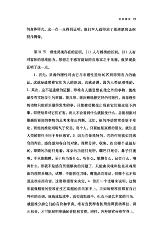 驳异教徒 49
的身体样式。这一点一旦得到证明，他们本人就得到了更清楚的证据
驳斥偶像。
第 31 节理性灵魂存在的证明。(1)人与兽类的区别。 (2 )人有
对客体的思维能力。思想之于感官就如同音乐家之于乐器。做梦现象
证明了这一点。
1. 首先，灵魂的理性可由它与非理性造物的区别得到有力的确
证。这就是通常称它们为人的原因，也就是说，因为人类是理性的。
2. 其次，这不是通常的证据，即唯有人能思想在他之外的事物，能推
演没有实际发生的事情，能反思，能决断选择更好的可能性。而非理性
的动物只能看到眼前发生的事，只能被动接受出现在它们眼皮底下的
事，即便结果对它们有害，而人不会看到什么就接受什么，总能根据对
眼睛所看到的事物的思考来作出判断。比如，他的冲动常常受制于推
论，而他的推论则昕从于反思。每个人，只要他是真理的朋友，就知道
人类的智性不同于身体感官。 3. 因为它是独特的，它的作用就如同感
官的判宫，感官感知各自的对象，理智分辨、收集、指出哪个是最好
的。眼睛的功能只是看，耳朵的功能只是昕，嘴巴只是尝，鼻子只能
嗅，手只能触摸。至于应当看什么，昕什么，触摸什么，品尝什么，嗅
闻什么，那就不是感官所能解决的问题了，只能由灵魂和住在灵魂里
面的理智来解决。试想，手能抓住刀锋，嘴能品尝毒品，但哪个也不知
道这些东西有害，这要靠理智来决定。 4. 借用一个比喻来说明，这情
形就像精致的竖琴在技艺高超的音乐家手上。正如每根琴弦都有自己
特有的音调，或高或低或中，或尖或粗或平，但若不是艺术家的耳朵，
就很难分辨它们的音阶和节奏。唯有当抚琴者按照曲调拨动琴弦，调
出和音，才可能显明准确的音阶和节奏。同样，各种感官分布在身上，
 