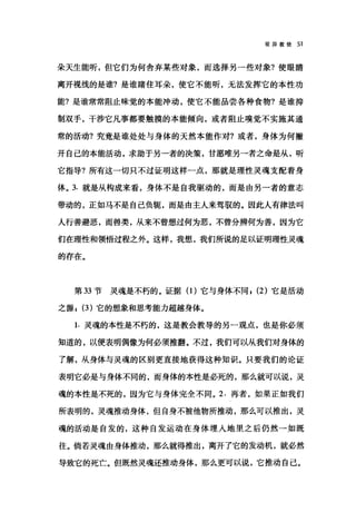 驳异教徒 51
朵天生能听，但它们为何舍弃某些对象，而选择另→些对象?使眼睛
离开视线的是谁?是谁睹住耳朵，使它不能听，无法发挥它的本性功
能?是谁常常阻止味觉的本能冲动，使它不能品尝各种食物?是谁抑
制双手，干涉它凡事都要触摸的本能倾向，或者阻止嗅觉不实施其通
常的活动?究竟是谁处处与身体的天然本能作对?或者，身体为何撇
开自己的本能活动，求助于另一者的决策，甘愿唯另一者之命是从，昕
它指导?所有这一切只不过证明这样一点，那就是理性灵魂支配着身
体。 3. 就是从构成来看，身体不是自我驱动的，而是由另一者的意志
带动的，正如马不是自己负辄，而是由主人来驾驭的。因此人有律法叫
人行善避恶，而兽类，从来不曾想过何为恶，不曾分辨何为善，因为它
们在理性和领悟过程之外。这样，我想，我们所说的足以证明理性灵魂
的存在。
第 33 节灵魂是不朽的。证据(1)它与身体不同， (2) 它是活动
之源， (3) 它的想象和思考能力超越身体。
1. 灵魂的本性是不朽的，这是教会教导的另一观点，也是你必须
知道的，以便表明偶像为何必须推翻。不过，我们可以从我们对身体的
了解，从身体与灵魂的区别更直接地获得这种知识。只要我们的论证
表明它必是与身体不同的，而身体的本性是必死的，那么就可以说，灵
魂的本性是不死的，因为它与身体完全不同。 2. 再者，如果正如我们
所表明的，灵魂推动身体，但自身不被他物所推动，那么可以推出，灵
魂的活动是自发的，这种自发运动在身体埋入地里之后仍然一如既
往。倘若灵魂由身体推动，那么就得推出，离开了它的发动机，就必然
导致它的死亡。但既然灵魂还推动身体，那么更可以说，它推动自己。
 
