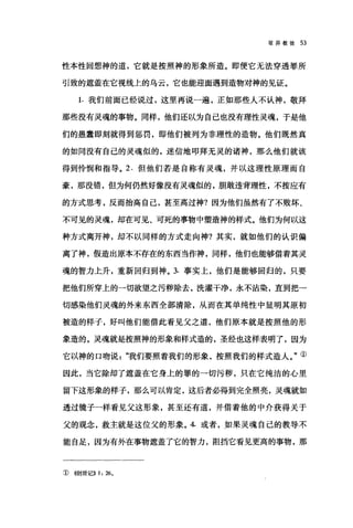 驳异教徒 53
性本性回想神的道，它就是按照神的形象所造。即便它无法穿透罪所
引致的遮盖在它视线上的乌云，它也能迎面遇到造物对神的见证。
1. 我们前面已经说过，这里再说一遍，正如那些人不认神，敬拜
那些没有灵魂的事物。同样，他们还以为自己也没有理性灵魂，于是他
们的愚蠢即刻就得到惩罚，即他们被列为非理性的造物。他们既然真
的如同没有自己的灵魂似的，迷信地叩拜无灵的诸神，那么他们就该
得到怜悯和指导。 2. 但他们若是自称有灵魂，并以这理性原理而自
豪，那没错，但为何仍然好像没有灵魂似的，胆敢违背理性，不按应有
的方式思考，反而抬高自己，甚至高过神?因为他们虽然有了不败坏、
不可见的灵魂，却在可见、可死的事物中塑造神的样式。他们为何以这
种方式离开神，却不以同样的方式走向神?其实，就如他们的认识偏
离了神，假造出原本不存在的东西当作神，同样，他们也能够借着其灵
魂的智力上升，重新回归到神。 3. 事实上，他们是能够回归的，只要
把他们所穿上的一切欲望之污秽除去，洗灌干净，永不沾染，直到把一
切感染他们灵魂的外来东西全部清除，从而在其单纯性中显明其原初
被造的样子，好叫他们能借此看见父之道，他们原本就是按照他的形
象造的。灵魂就是按照神的形象和样式造的，圣经也这样表明了，因为
它以神的口吻说我们要照着我们的形象，按照我们的样式造人。"①
因此，当它除却了遮盖在它身上的罪的一切污秽，只在它纯洁的心里
留下这形象的样子，那么可以肯定，这后者必得到完全照亮，灵魂就如
透过镜子一样看见父这形象，甚至还有道，并借着他的中介获得关于
父的观念，救主就是这位父的形象。 4. 或者，如果灵魂自己的教导不
能自足，因为有外在事物遮盖了它的智力，阻挡它看见更高的事物，那
Q) <(创世记)) 1: 260
 