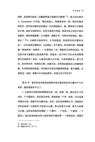 驳异教徒 55
知的，虽是眼不能见，但藉着所造之物就可以晓得"①。他又对吕高尼
人 (Lycaonians) 大声说我们也是人，性情和你们一样。我们传福音
给你们，是叫你们离弃这些虚妄，归向那创造天、地、海和其中万物的
永生神。他在从前的世代，任凭万国各行其道，然而为自己未尝不显出
证据来，就如常施恩惠，从天降雨，赏赐丰年，叫你们饮食饱足，满JC;
喜乐。"② 4. 凡看到天体的环行，日月的轨道，其他星辰的位置和运
动一-它们虽然位置相对，方向相反，各不相同，却全都步调一致地遵
循一种始终如一的秩序一一凡看到这一切，谁能拒斥这样的结论，即
这些天体不是靠自己构成秩序的，而是有一位不同于它们本身却管理
着它们的造主?或者，凡看到太阳白天升起，月亮夜晚放光，盈亏有
时，仍井然有序，同样的日期，丝毫不差，有些星辰循着自己的路线奔
跑，有各种各样的轨道，有的则只有恒定的路线和轨道，毫不偏离。凡
看到这一切的，谁能不认识到必然有一位造主在引导它们?
第 36 节我们若是考虑到这种秩序是从彼此相反的力量中产生出
来的，就更要惊异不己了。
1.凡看到不同性质的事物结合在一起，和谐一致，就比如火与冷
结合，干与湿结合，没有相互冲突，而是构成一个单一身体，可以说是
同源发生的，谁能不作出推论说，必有一位在这些事物之外，是他把它
们结合起来?凡看到冬天给春天让路，春天给夏天让路，夏天又给秋
天让路，这些本性相反的事物(一个寒冷，一个炎热，一个滋养，一个
毁灭)，复合起来却成为对人类有利的平衡结果一一看到这些，谁能不
①((罗马书)) 1: 20,
②<<使徒行传)) 14: 15-17,
 