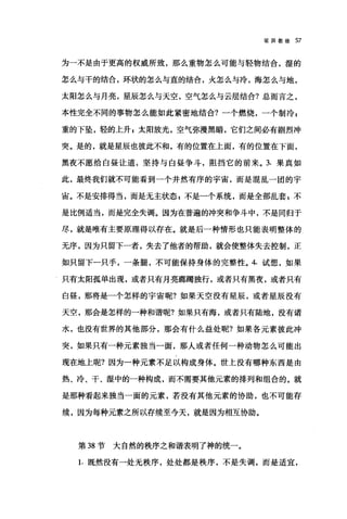 驳异教徒 57
为一不是由于更高的权威所致，那么重物怎么可能与轻物结合，湿的
怎么与干的结合，环状的怎么与直的结合，火怎么与冷，海怎么与地，
太阳怎么与月亮，星辰怎么与天空，空气怎么与云层结合?总而言之，
本性完全不同的事物怎么能如此紧密地结合?一个燃烧，一个制冷 g
重的下坠，轻的上升 z 太阳放光，空气弥漫黑暗，它们之间必有剧烈冲
突。是的，就是星辰也彼此不和，有的位置在上面，有的位置在下面，
黑夜不愿给白昼让道，坚持与白昼争斗，阻挡它的前来。 3. 果真如
此，最终我们就不可能看到一个井然有序的宇宙，而是混乱一团的宇
宙。不是安排得当，而是无主状态冒不是一个系统，而是全部乱套 g 不
是比例适当，而是完全失调。因为在普遍的冲突和争斗中，不是同归于
尽，就是唯有主要原理得以存在。就是后一种情形也只能表明整体的
无序，因为只留下一者，失去了他者的帮助，就会使整体失去控制，正
如只留下一只手，一条腿，不可能保持身体的完整性。 4. 试想，如果
只有太阳孤单出现，或者只有月亮掷躏独行，或者只有黑夜，或者只有
白昼，那将是一个怎样的宇宙昵?如果天空没有星辰，或者星辰没有
天空，那会是怎样的一种和谐呢?如果只有海，或者只有陆地，没有诸
水，也没有世界的其他部分，那会有什么益处昵?如果各元素彼此冲
突，如果只有一种元素独当一面，那人或者任何一种动物怎么可能出
现在地上呢?因为一种元素不足以构成身体。世上没有哪种东西是由
热、冷、干、湿中的一种构成，而不需要其他元素的排列和组合的。就
是那种看起来独当一面的元素，若没有其他元素的协助，也不可能存
续，因为每种元素之所以存续至今天，就是因为相互协助。
第 38 节大自然的秩序之和谐表明了神的统一。
1. 既然没有一处无秩序，处处都是秩序，不是失调，而是适宜，
 