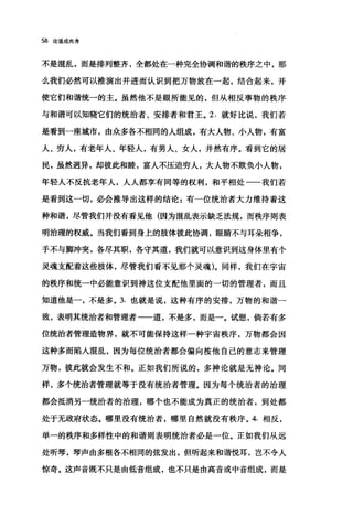 58 论道成肉身
不是混乱，而是排列整齐，全都处在一种完全协调和谐的秩序之中，那
么我们必然可以推演出并进而认识到把万物放在一起，结合起来，并
使它们和谐统一的主。虽然他不是眼所能见的，但从相反事物的秩序
与和谐可以知晓它们的统治者、安排者和君王。 2. 就好比说，我们若
是看到一座城市，由众多各不相同的人组成，有大人物、小人物，有富
人、穷人，有老年人、年轻人，有男人、女人，井然有序。看到它的居
民，虽然迥异，却彼此和睦，富人不压迫穷人，大人物不欺负小人物，
年轻人不反抗老年人，人人都享有同等的权利，和平相处一一我们若
是看到这一切，必会推导出这样的结论:有一位统治者大力维持着这
种和谐，尽管我们并没有看见他(因为混乱表示缺乏法规，而秩序则表
明治理的权威。当我们看到身上的肢体彼此协调，眼睛不与耳朵相争，
手不与脚冲突，各尽其职，各守其道，我们就可以意识到这身体里有个
灵魂支配着这些肢体，尽管我们看不见那个灵魂)。同样，我们在宇宙
的秩序和统一中必能意识到神这位支配他里面的一切的管理者，而且
知道他是一，不是多。 3. 也就是说，这种有序的安排，万物的和谐一
致，表明其统治者和管理者一一道，不是多，而是一。试想，倘若有多
位统治者管理造物界，就不可能保持这样一种宇宙秩序，万物都会因
这种多而陷入1昆乱，因为每位统治者都会偏向按他自己的意志来管理
万物，彼此就会发生不和。正如我们所说的，多神论就是无神论。同
样，多个统治者管理就等于没有统治者管理。因为每个统治者的治理
都会抵消另一统治者的治理，哪个也不能成为真正的统治者，到处都
处于无政府状态。哪里没有统治者，哪里自然就没有秩序。 4. 相反，
单一的秩序和多样性中的和谐则表明统治者必是一位。正如我们从远
处昕琴，琴声由多根各不相同的弦发出，但昕起来和谐悦耳，岂不令人
惊奇。这声音既不只是由低音组成，也不只是由高音或中音组成，而是
 