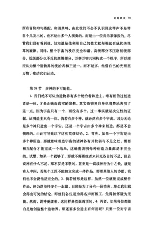 驳异教徒 59
所有音阶均匀搭配，和谐共鸣。由此我们不会不认识到这琴声不是琴
自个儿发出的，也不是由多个人演奏的，而是由一位音乐家弹拨的。尽
管我们没有看到他，但知道是他利用自己的技艺把每根弦合成优美悦
耳的旋律。同样，整个宇宙的秩序完全和谐，高级部分不压制低级部
分，低级部分也不反抗高级部分，万事万物共同构成一个秩序，所以理
应认为整个造物界的统治者和王是一，而不是多，他借自己的光照亮
万物，推动它们运动。
第 39 节多神的不可能性。
1. 我们绝不可认为造物界有多个统治者和造主，唯有相信这创造
者是一位，才是正确而真实的宗教，其实造物界自身也清楚地表明了
这一点。因为宇宙只有一个，而没有多个，这一事实就是决定性的证
据，证明造主只有一位。倘若有多个神，就必然有多个宇宙。因为无论
是多个神只造出一个宇宙，还是一个宇宙由多个神来创造，都是不合
情理的，由此可导致以下这些荒谬结论。 2. 首先，如果一个宇宙是由
多个神所造，那就意味着造宇宙的诸神各有其软弱与不足之处，需要
相互配合才能完成一个结果。这确凿表明每种创造力量都是不完全
的。试想，如果一个就够了，那就不需要他者来补充各自的不足。但若
说神有什么不足，那不仅是不敬的，甚至是一切渎神行为中之最。就是
在人中间，若某个工匠不能独立完成一件作品，需要其他人的协助，我
们也不会说他是完全的。 3. 倘若情形是这样，虽然一位就能完成整件
作品，但仍然坚持多个一起做，目的是为了分有一份功劳，那么我们就
会得出可笑的结论，即他们各位是为得名声而做工，免得被怀疑为无
能。然而，说神爱虚荣，这同样是荒诞透顶的。 4. 再者，如果每位都能
自足地创造整个造物界，那还要多位造主有何用昵?只要一位对宇宙
 