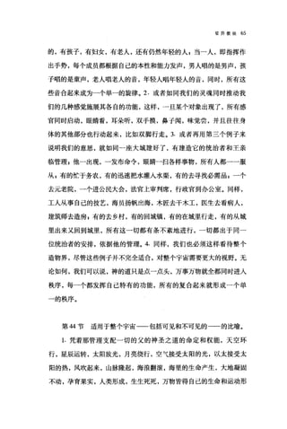 驳异教徒 65
的，有孩子，有妇女，有老人，还有仍然年轻的人，当一人，即指挥作
出手势，每个成员都根据自己的本性和能力发声，男人唱的是男声，孩
子唱的是童声，老人唱老人的音，年轻人唱年轻人的音，同时，所有这
些音合起来成为一个单一的旋律。 2. 或者如同我们的灵魂同时推动我
们的几种感觉施展其各自的功能，这样，一旦某个对象出现了，所有感
官同时启动，眼睛看，耳朵听，双手摸，鼻子闻，味觉尝，并且往往身
体的其他部分也行动起来，比如双脚行走。 3. 或者再用第三个例子来
说明我们的意思，就如同一座大城建好了，有建造它的统治者和王亲
临管理 z 他一出现，一发布命令，眼睛一扫各样事物，所有人都一一服
从 p 有的忙于务农，有的迅速把水灌入水渠，有的去寻找必需品 s 一个
去元老院，一个进公民大会，法官上审判席，行政官到办公室。同样，
工人从事自己的技艺，海员扬帆出海，木匠去干木工，医生去看病人，
建筑师去造房 g 有的去乡村，有的回城镇，有的在城里行走，有的从城
里出来又回到城里，所有这一切都有条不紊地进行，一切都出于同一
位统治者的安排，依据他的管理。 4. 同样，我们也必须这样看待整个
造物界，尽管这些例子并不完全适合，对整个宇宙需要更大的视野。无
论如何，我们可以说，神的道只是点一点头，万事万物就全都同时进人
秩序，每一个都发挥自己特有的功能，所有的复合起来就形成一个单
一的秩序。
第 44 节适用于整个宇宙一一包括可见和不可见的一一的比喻。
1. 凭着那管理支配一切的父的神圣之道的命定和权能，天空环
行，星辰运转，太阳放光，月亮绕行，空气接受太阳的光，以太接受太
阳的热，风吹起来，山脉隆起，海浪翻滚，海里的生命产生，大地凝固
不动，孕育果实，人类形成，生生死死，万物皆得自己的生命和运动形
 