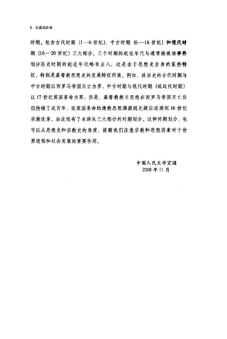 6 论道成肉身
时期。包含古代时期 (1-6 世纪) ，中古时期 (6-16 世纪)和现代时
期 (16-20 世纪)三大部分。三个时期的起吃年代与通常按政治事件
划分历史时期的起吃年代略有出入，这是由于思想史自身的某些特
征，特别是基督教思想史的发展特征所致。例如，政治史的古代时期与
中古时期以西罗马帝国灭亡为界，中古时期与现代时期(或近代时期)
以 17 世纪英国革命为界;但是，基督教教父思想在西罗马帝国灭亡后
仍持续了近百年，而英国革命的清教思想渊源则无疑应追溯到 16 世纪
宗教改革。由此而有了本译丛三大部分的时期划分。这种时期划分，也
可以从思想史和宗教史的角度，提醒我们注意宗教和思想因素对于世
界进程和社会发展的重要作用。
中国人民大学宜园
2008 年门月
 