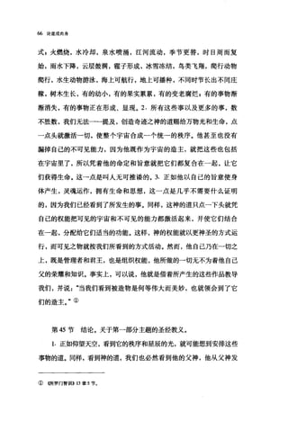 66 论道成肉身
式，火燃烧，水冷却，泉水喷涌，江河流动，季节更替，时日周而复
始，雨水下降，云层鼓满，雹子形成，冰雪冻结，鸟类飞翔，爬行动物
爬行，水生动物游泳，海上可航行，地上可播种，不同时节长出不同庄
稼，树木生长，有的幼小，有的果实累累，有的变老腐烂 g 有的事物渐
渐消失，有的事物正在形成、显现。 2. 所有这些事以及更多的事，数
不胜数，我们无法一一提及，创造奇迹之神的道赐给万物光和生命，点
一点头就激活一切，使整个宇宙合成一个统一的秩序。他甚至也没有
漏掉自己的不可见能力，因为他既作为宇宙的造主，就把这些也包括
在宇宙里了，所以凭着他的命定和旨意就把它们都复合在一起，让它
们获得生命。这一点是叫人无可推酷的。 3. 正如他以自己的旨意使身
体产生，灵魂运作，拥有生命和思想，这一点是几乎不需要什么证明
的，因为我们已经看到了所发生的事。同样，这神的道只点一下头就凭
自己的权能把可见的宇宙和不可见的能力都激活起来，并使它们结合
在→起，分配给它们适当的功能。这样，神的权能就以更神圣的方式运
行，而可见之物就按我们所看到的方式活动。然而，他自己乃在一切之
上，既是管理者和君王，也是组织权能，他所做的一切无不为着他自己
父的荣耀和知识。事实上，可以说，他就是借着所产生的这些作品教导
我们，并说"当我们看到被造物是何等伟大而美妙，也就领会到了它
们的造主。"①
第 45 节结论。关于第一部分主题的圣经教义。
1. 正如仰望天空，看到它的秩序和星辰的光，就可能想到安排这些
事物的道。同样，看到神的道，我们也必然看到他的父神，他从父神发
①((所罗门智世iI>> 13 章 5 节。
 