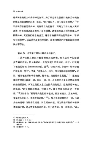68 论道成肉身
还从神圣的经文中获得神的知识。为了从总体上使他们抛弃关于偶像
的错误和非理性的幻想，他说除了我以外，你不可有别的神。"①并
不是说存在着另外的神，而他禁止他们拥有，而是为了防止有人离开
真神，转而为自己造出根本不存在的神，诸如那些诗人和作家作品中
所谓的神，其实他们根本是虚无。这话本身就表明他们不是神你不
可有别的神"这话完全是指向将来的，而指向将来的对象在说话的时
候并不存在。
第 46 节关于第三部分主题的圣经教义。
1. 这神圣教义禁止异教徒的邪恶或偶像，那么它对神的知识
是否略而不谈，任人类对此一无所知昵?并非如此。相反，它预测
了他们的悟性( understanding ).说②以色列啊，你要昕!耶和华我
们神是独一的主"又说"你要尽心、尽性、尽力爱耶和华你的神还
说你要敬畏耶和华你的神，侍奉他，指着他的名起誓。" 2. 道的安
排和管理能力超越一切，指向一切，这一点也被完全受圣灵感动而写
的圣经所证明，以下这段经文足以支持我们的论点，这是谈论神的人
所说的你立起地的根基，它就长存 s 日子按着你的命定一直延
续。"③又说你们"要用琴向我们的神歌颂。他用云遮天，为地降雨，
使草生长在山上。他赐食给走兽。"④ 3. 那么他借谁赐给这一切，不就
是他的道吗?万物借之而造，因之而在的道。因为渗透万物的神意原
本就属于他，这万物借其而造的道 E 关于这神道，另一诗篇说诸天
① 4出埃及记>>20: 3.
② 《申命记>>6: 4、 5 、 13.
③ 4诗篇}} 119: 90. (参看和合本此节经文你的诚实存到万代。你坚定了地，地就长存。" 中
译者注)
④《诗篇>> 147: 7-9.
 