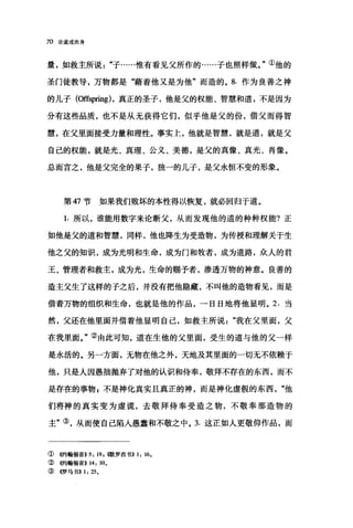 70 论道成肉身
量，如救主所说"子……惟有看见父所作的......子也照样做。"①他的
圣门徒教导，万物都是"藉着他又是为他"而造的。 8. 作为良善之神
的儿子(Offspring) ，真正的圣子，他是父的权能、智慧和道，不是因为
分有这些品质，也不是从无获得它们，似乎他是父的份，借父而得智
慧，在父里面接受力量和理性。事实上，他就是智慧，就是道，就是父
自己的权能，就是光、真理、公义、美德，是父的真像、真光、肖像。
总而言之，他是父完全的果子，独一的儿子，是父永恒不变的形象。
第 47 节如果我们败坏的本性得以恢复，就必回归于道。
1. 所以，谁能用数字来论断父，从而发现他的道的种种权能?正
如他是父的道和智慧，同样，他也降生为受造物，为传授和理解关于生
他之父的知识，成为光明和生命，成为门和牧者，成为道路，众人的君
王、管理者和救主，成为光，生命的赐予者，渗透万物的神意。良善的
造主父生了这样的子之后，并没有把他隐藏，不叫他的造物看见，而是
借着万物的组织和生命，也就是他的作品，一日日地将他显明。 2. 当
然，父还在他里面并借着他显明自己，如救主所说"我在父里面，父
在我里面。"②由此可知，道在生他的父里面，受生的道与他的父一样
是永活的。另一方面，无物在他之外，天地及其里面的一切无不依赖于
他，只是人因愚拙抛弃了对他的认识和侍奉，敬拜不存在的东西，而不
是存在的事物 z 不是神化真实且真正的神，而是神化虚假的东西"他
们将神的真实变为虚谎，去敬拜侍奉受造之物，不敬奉那造物的
主"③，从而使自己陷入愚蠢和不敬之中。 3. 这正如人更敬仰作品，而
①(C~翰福音>> 5: 19. ~歌罗西书)) 1: 16.
②的翰福音>> 14: 10.
③ 4罗马书>> 1: 25.
 