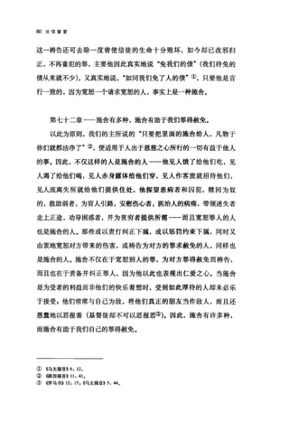 80 论信望爱
这一祷告还可去除一度曾使信徒的生命十分败坏，如今却已改邪归
正，不再重犯的罪，主要他因此真实地说"免我们的债" (我们待免的
债从来就不少) ，又真实地说如同我们免了人的债"①，只要他是言
行一致的，因为宽恕一个请求宽恕的人，事实上是一种施舍。
第七十二章一一施舍有多种，施舍有助于我们罪得赦免。
以此为原则，我们的主所说的"只要把里面的施舍给人，凡物于
你们就都洁净了"②，便适用于人出于恩慈之心所行的一切有益于他人
的事。因此，不仅这样的人是施舍的人一一他见人饿了给他们吃，见
人渴了给他们喝，见人赤身露体给他们穿，见人作客旅就招待他们，
见人流离失所就给他们提供住处，他探望患病者和囚犯，赎回为奴
的，救助弱者，为盲人引路，安慰伤心者，医治人的病痛，带领迷失者
走上正途，劝导困惑者，并为贫穷者提供所需一一而且宽恕罪人的人
也是施舍的人。那些或以责打纠正下属，或以惩罚约束下属，同时又
由衷地宽恕、对方带来的伤害，或祷告为对方的罪求赦免的人，同样也
是施舍的人。施舍不仅在于宽恕别人的罪，为对方罪得赦免而祷告，
而且也在于责备并纠正罪人，因为他以此也表现出仁爱之心。当施舍
是为受者的利益而非他们的快乐着想时，受到如此厚待的人却未必乐
于接受 z 他们常常与自己为敌，将他们真正的朋友当作敌人，而且还
愚蠢地以恶报善(基督徒却不可以恶报恶的。因此，施舍有许多种，
而施舍有助于我们自己的罪得赦免。
①《马太福音>>6: 12.
② ((路加福音)) 11: 41.
③ 4罗马书>> 12: 17 , ((马太福音)) 5: 44.
 