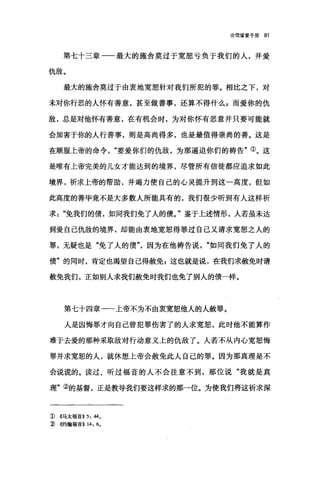 论信望爱手册 81
第七十三章一一最大的施舍莫过于宽恕亏负于我们的人，并爱
仇敌。
最大的施舍莫过于由衷地宽恕针对我们所犯的罪。相比之下，对
未对你行恶的人怀有善意，甚至做善事，还算不得什么 g 而爱你的仇
敌，总是对他怀有善意，在有机会时，为对你怀有恶意并只要可能就
会加害于你的人行善事，则是高尚得多，也是最值得崇尚的善。这是
在顺服上帝的命令要爱你们的仇敌，为那逼迫你们的祷告"①。这
是唯有上帝完美的儿女才能达到的境界，尽管所有信徒都应追求如此
境界，祈求上帝的帮助，并竭力使自己的心灵提升到这一高度，但如
此高度的善毕竟不是大多数人所能具有的，我们很少听到有人这样祈
求"免我们的债，如同我们免了人的债。"鉴于上述情形，人若虽未达
到爱自己仇敌的境界，却能由衷地宽恕得罪过自己又请求宽恕之人的
罪，无疑也是"免了人的债因为在他祷告说"如同我们免了人的
债"的同时，肯定也渴望自己得赦免 E 这也就是说，在我们求赦免时请
赦免我们，正如别人求我们赦免时我们也免了别人的债一样。
第七十四章一一上帝不为不由衷宽恕他人的人赦罪。
人是因悔罪才向自己曾犯罪伤害了的人求宽恕，此时他不能算作
难于去爱的那种采取敌对行动意义上的仇敌了。人若不从内心宽恕悔
罪并求宽恕的人，就休想上帝会赦免此人自己的罪。因为那真理是不
会说谎的。读过、昕过福音的人不会注意不到，那位说"我就是真
理"②的基督，正是教导我们要这样求的那一位。为使我们将这祈求深
J) ((.马太福音)) 5: 44,
3 倍甘翰福音)) 14: 6,
 