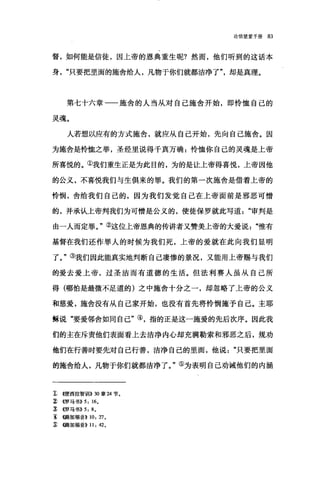 论信望爱手册 83
督，如何能是信徒，因上帝的恩典重生呢?然而，他们听到的这话本
身只要把里面的施舍给人，凡物于你们就都洁净了"，却是真理。
第七十六章一一施舍的人当从对自己施舍开始，即怜恤自己的
灵魂。
人若想以应有的方式施舍，就应从自己开始，先向自己施舍。因
为施舍是怜恤之举，圣经里说得千真万确:怜恤你自己的灵魂是上帝
所喜悦的。①我们重生正是为此目的，为的是让上帝得喜悦，上帝因他
的公义，不喜悦我们与生俱来的罪。我们的第一次施舍是借着上帝的
怜'悯，舍给我们自己的，因为我们发觉自己在上帝面前是邪恶可憎
的，并承认上帝判我们为可憎是公义的，使徒保罗就此写道审判是
由一人而定罪。"②这位上帝恩典的传讲者又赞美上帝的大爱说惟有
基督在我们还作罪人的时候为我们死，上帝的爱就在此向我们显明
了。"③我们因此能真实地判断自己凄惨的景况，又能用上帝赐与我们
的爱去爱上帝，过圣洁而有道德的生活。但法利赛人虽从自己所
得(哪怕是最微不足道的)之中施舍十分之一，却忽略了上帝的公义
和慈爱，施舍没有从自己家开始，也没有首先将怜悯施予自己。主耶
稣说"要爱邻舍如同自己"④，指的正是这一施爱的先后次序。因此我
们的主在斥责他们表面看上去洁净内心却充满勒索和邪恶之后，规劝
他们在行善时要先对自己行善，洁净自己的里面，他说只要把里面
的施舍给人，凡物于你们就都洁净了。"⑤为表明自己劝诫他们的内涵
:t <<便西拉智封11)) 30:章 24 节。
~ <<罗马书)) 5: 16.
J) <<罗马书)) 5: 8.
主 《路加福音>> 10: 27.
~ {(路加福音)) 11: 42.
 