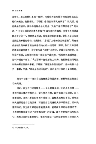 84 论信望爱
是什么，那正是他们不屑一做的，同时也为表明他并没有忽略或忘记
他们的施舍，他接着说" (可是)你们法利赛人有祸了!"说此话，他
仿佛是在表示 z 我劝你们施舍给人的是"凡物于你们都洁净了"的东
西， "(可是)你们法利赛人有祸了!因为你们将薄荷、芸香并各样菜蔬
献上十分之一飞他仿佛是在说:我知道你们的奉献，你们不必以为我
是因这些事警告你们 g 但是你们"忘记了上帝的公义和慈爱"，只有在
此基础上的奉献才能洁净你们内心的一切污秽，那样，你们只知洗净
的肉体也就洁净了。这才是所谓"凡物"的含义，它既包括内在的，也
包括外在的，正如我们在另一处经文中读到的"先洗净杯盘的里面，
好叫外面也干净了。"①主耶稣不愿让那些人以为，他轻视他们用地里
初熟的果实所做的奉献，于是说这原是你们当行的"，指的是将十分
之一奉献 g 又说"那也是不可不行的"指的是行上帝的公义和慈爱。
第七十七章一一要对自己施舍就必须远离罪 F 爱慕罪就是恨恶自
己的灵魂。
因此，认为自己可用施舍一一一无论是钱是物，无论多么丰厚一一
换得作恶无虞之特权的人，请不要再自欺。因为他们不仅犯罪，而且
爱罪极深，乃至只要能犯罪而不受惩罚，就想永远地犯下去。爱罪恶
的人恨恶的是自己的灵魂，而恨恶自己灵魂的人必不怜恤它，反以残
酷对待它。因为按世界的标准爱惜灵魂，就是按上帝的标准恨恶它。
人若想怜恤那使自己"凡物都洁净"的灵魂，就会按世界的标准恨恶
它，而按上帝的标准爱惜它。唯有从那位一无所缺者那里有所得的人
① 《马太福音)) 23 , 26.
 