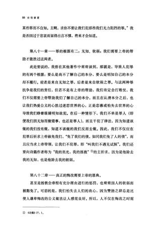 88 论信望爱
某些罪而不自知。主啊，求你不要让我们犯那些我们无力阻挡的罪。"我
是否因过于悲哀而显得出言不慎，将来才会知道。
第八十一章一一罪的根源有二:无知、软弱 g 我们需要上帝的帮
助才能胜过这两者。
此处要说的，我曾在其他著作中常常谈到，那就是，导致人犯罪
的有两个根源:要么是尚不了解自己的本分，要么是明知自己的本分
却不履行。前者是来自无知之罪，后者是来自软弱之罪。与这两种罪
抗争是我们的责任，但若不是有上帝的帮助，我们肯定会打败仗，我
们不仅需要上帝帮助我们了解自己的本分，而且在认清本分之后，也
让我们热爱公义的心胜过迷恋世界的心，正是恋慕或怕失去世界的心
导致我们睁着眼睛明知故犯。在后一种情形下，我们不单是罪人 (LW
便我们因无知而做错事，也还是罪人) ，而且干犯了律法，因为知道该
做的我们没有做，知道不该做的我们反而去做。因此，我们不仅应在
犯罪后祈求上帝赦免我们免了我们的债，如同我们免了人的债"，而
且应当求上帝带领，让我们不犯罪，即"叫我们不遇见试探"。我们还
要向诗篇作者称为"我的亮光，我的拯救"①的主祈求，因为是他除去
我的无知，也是他除去我的软弱。
第八十二章一一真正的悔改需要上帝的恩典。
甚至是按教会章程有充分理由进行的惩罚，也常常因人的软弱而
被豁免了。可悲的是，我们怕失去人们的欢心，因为赞扬之辞总是比
使人谦卑悔改的公义做法让人感觉良好。所以，人不仅在悔改之时需
①《诗篇)) 27: I 。
 