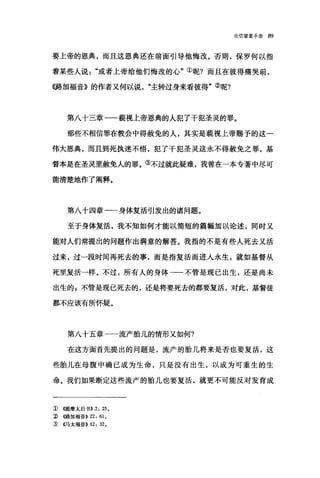 论信望爱手册 89
要上帝的恩典，而且这恩典还在前面引导他悔改。否则，保罗何以指
着某些人说或者上帝给他们悔改的心"①昵?而且在彼得痛哭前，
((路加福音》的作者又何以说"主转过身来看彼得"②呢?
第八十三章一一藐视上帝恩典的人犯了干犯圣灵的罪。
那些不相信罪在教会中得赦免的人，其实是藐视上帝赐予的这一
伟大恩典，而且到死执迷不悟，犯了干犯圣灵这永不得赦免之罪，基
督本是在圣灵里赦免人的罪。③不过就此疑难，我曾在一本专著中尽可
能清楚地作了阐释。
第八十四章一一身体复活引发出的诸问题。
至于身体复活，我不知如何才能以简短的篇幅加以论述，同时又
能对人们常提出的问题作出满意的解答。我指的不是有些人死去又活
过来，过一段时间再死去的事，而是指复活而进人永生，就如基督从
死里复活一样。不过，所有人的身体一一不管是现已出生，还是尚未
出生的自不管是现已死去的，还是将要死去的都要复活，对此，基督徒
都不应该有所怀疑。
第八十五章一一流产胎儿的情形又如何?
在这方面首先提出的问题是，流产的胎儿将来是否也要复活，这
些胎儿在母腹中确已成为生命，只是没有出生，以成为可重生的生
命。我们如果断定这些流产的胎儿也要复活，就更不可能反对发育成
① (叶是摩太后书)) 2: 25 。
每((路加福音)) 22: 61 0
~ ((马太福音)) 12: 320
 
