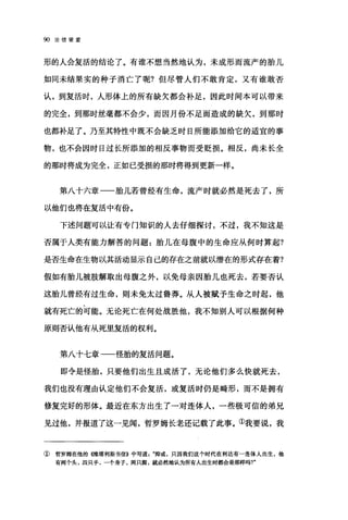 90 论信望爱
形的人会复活的结论了。有谁不想当然地认为，未成形而流产的胎儿
如同未结果实的种子消亡了呢?但尽管人们不敢肯定，又有谁敢否
认，到复活时，人形体上的所有缺欠都会补足，因此时间本可以带来
的完全，到那时丝毫都不会少，而因月份不足而造成的缺欠，到那时
也都补足了。乃至其特性中既不会缺乏时日所能添加给它的适宜的事
物，也不会因时日过长所添加的相反事物而受贬损。相反，尚未长全
的那时将成为完全，正如已受损的那时将得到更新一样。
第八十六章一一胎儿若曾经有生命，流产时就必然是死去了，所
以他们也将在复活中有份。
下述问题可以让有专门知识的人去仔细探讨，不过，我不知这是
否属于人类有能力解答的问题:胎儿在母腹中的生命应从何时算起?
是否生命在生物以其活动显示自己的存在之前就以潜在的形式存在着?
假如有胎儿被肢解取出母腹之外，以免母亲因胎儿也死去，若要否认
这胎儿曾经有过生命，则未免太过鲁莽。从人被赋予生命之时起，他
就有死亡的可能。无论死亡在何处战胜他，我不知别人可以根据何种
原则否认他有从死里复活的权利。
第八十七章-一怪胎的复活问题。
即令是怪胎，只要他们出生且成活了，无论他们多么快就死去，
我们也没有理由认定他们不会复活，或复活时仍是畸形，而不是拥有
修复完好的形体。最近在东方出生了一对连体人，一些极可信的弟兄
见过他，并报道了这一见闻，哲罗姆长老还记载了此事。①我要说，我
① 哲罗姆在他的((维塔利斯书信》中写道抑或，只因我们这个时代在利达有一连体人出生，他
有两个头，四只手，一个身子，两只脚，就必然地认为所有人出生时都会是那样吗?"
 