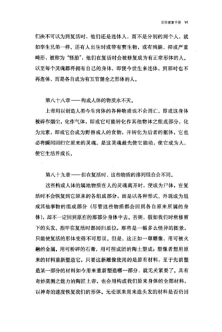 论信望爱手册 91
们决不可以为到复活时，他们还是连体人，而不是分别的两个人，就
如孪生兄弟一样。还有人出生时或带有赘生物，或有残缺，抑或严重
畸形，被称为"怪胎"他们在复活时会被修复成为有正常形体的人。
以至每个灵魂都将拥有自己的身体，即便今世生来连体，到那时也不
再连体，而是各自成为有五官健全之形体的人。
第八十八章一一构成人体的物质永不灭。
上帝用以创造人类今生肉体的各种物质也不会消亡，即或这身体
被碎作烟尘，化作气体，即或它可能转化作其他物体之组成部分，化
为元素，即或它会成为野兽或人的食物，并转化为后者的躯体，它也
必将瞬间回归它原来的灵魂，是这灵魂最先使它能动，使它成为人，
使它生活并成长。
第八十九章一一但在复活时，这些物质的排列组合会不同。
这些构成人体的属地物质在人的灵魂离开时，便成为尸体，在复
活时不会恢复到它原来的各组成部分，而是以各种形式、外观成为组
成其他事物的组成部分(尽管这些物质都会回到各自原来所属的身
体) ，却不一定回到原在的那部分身体中去。否则，假如我们时常修剪
下的头发、指甲在复活时都回归原位，那将是一幅多么怪异的图景，
只能使复活的形体变得不可思议。但是，这正如一尊雕像，用可被火
融的金属，用可粉碎的石膏，用可捏成团的陶土塑成 z 塑像者想用原
来的材料重新塑造它，只要这新雕像使用的是原有材料，至于先前塑
造某一部分的材料如今用来重新塑造哪一部分，就无关紧要了。具有
奇妙莫测之能力的陶匠上帝，也会用构成我们原来身体的全部材料，
以神奇的速度恢复我们的形体。无论原来用来造头发的材料是否仍回
 