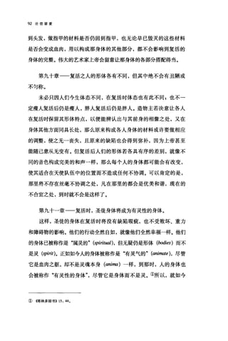 92 论信望爱
到头发，做指甲的材料是否仍回到指甲，也无论早已毁灭的这些材料
是否会变成血肉，用以构成那身体的其他部分，都不会影响到复活的
身体的完整。伟大的艺术家上帝会留意让那身体的各部分搭配得当。
第九十章一一复活之人的形体各有不同，但其中绝不会有丑陋或
不匀称。
未必只因人们今生体态不同，在复活时体态也有此不同 z 也不一
定瘦人复活后仍是瘦人，胖人复活后仍是胖人。造物主若决意让各人
在复活时保留其形体特点，以便能辨认出与其前身的相像之处，又在
身体其他方面同具长处，那么原来构成各人身体的材料或许要做相应
的调整，使之无一丧失，且原来的缺陷也会得到弥补，因为上帝甚至
能随己意从无变有。但复活后人们的形体若各具有序的差别，就像不
同的音色构成完美的和声一样，那么每个人的身体都可能会有改变，
使其适合在天使队伍中的位置而不造成任何不协调。可以肯定的是，
那里将不存在丝毫不协调之处，凡在那里的都会是优美和谐，现在的
不合宜之处，到时就不会是这样了。
第九十一章一一复活时，圣徒身体将成为有灵性的身体。
这样，圣徒的身体在复活时将没有缺陷瑕疵，也不受败坏、重力
和障碍物的影响。他们的行动全然自如，就像他们全然幸福一样。他们
的身体已被称作是"属灵的" (spiritual) ，但无疑仍是形体 (bodies) 而不
是灵 (spirit)。正如如今人的身体被称作是"有灵气的" (animate) ， 尽管
它是血肉之躯，却不是灵魂本身 (anima) 一样，到那时，人的身体也
会被称作"有灵性的身体尽管它是身体而不是灵。①所以，就如今
① {仔哥林多前书)) 15: 44.
 