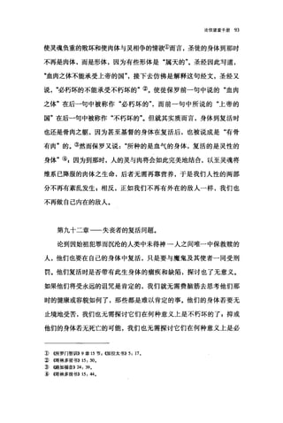 论信望爱手册 93
使灵魂负重的败坏和使肉体与灵相争的情欲①而言，圣徒的身体到那时
不再是肉体，而是形体，因为有些形体是"属天的"。圣经因此写道，
"血肉之体不能承受上帝的国"接下去仿佛是解释这句经文，圣经又
说必朽坏的不能承受不朽坏的"②。使徒保罗前一句中说的"血肉
之体"在后一句中被称作"必朽坏的而前一句中所说的"上帝的
国"在后一句中被称作"不朽坏的"。但就其实质而言，身体到复活时
也还是骨肉之躯，因为甚至基督的身体在复活后，也被说成是"有骨
有肉"的。③然而保罗又说所种的是血气的身体，复活的是灵性的
身体"叫因为到那时，人的灵与肉将会如此完美地结合，以至灵魂将
维系已降服的肉体之生命，后者无需再靠营养，于是我们人性的两部
分不再有紊乱发生 g 相反，正如我们不再有外在的敌人一样，我们也
不再做自己内在的敌人。
第九十二章一一失丧者的复活问题。
论到因始祖犯罪而沉沦的人类中未得神一人之间唯一中保救赎的
人，他们也要在自己的身体中复活，只是要与魔鬼及其使者一同受刑
罚。他们复活时是否带有此生身体的痛疾和缺陷，探讨也了无意义。
如果他们将受永远的诅咒是肯定的，我们就无需费脑筋去思考他们那
时的健康或容貌如何了，那些都是难以肯定的事。他们的身体若要无
止境地受苦，我们也无需探讨它们在何种意义上是不朽坏的了 g 抑或
他们的身体若无死亡的可能，我们也无需探讨它们在何种意义上是必
1) ((所罗门智训11>>9章 15 节，创日拉太书)} 5, 17.
~ (1愣林多前书)} 15 , 50.
:ID ((路加福音}) 24 , 39.
3岛哥哥林多前书)) 15 , 44.
 