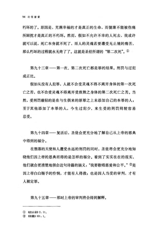 94 论信望爱
朽坏的了。原因是，充满幸福的才是真正的生命，而健康不能被伤痛
所困扰才是真正的不朽坏。然而，假如不允许不幸的人死去，我或许
就可以说，死亡本身就不死了，而人的灵魂若要遭受无止境的痛苦，
那么朽坏的过程就永无终了了。这就是圣经所谓的"第二次死"。①
第九十三章一一第一次、第二次死亡都是罪的结果。刑罚与过犯
成正比。
假如从没有人犯罪，人就不会受灵魂不得不离开身体的第一次死
亡之苦，也不会受灵魂不得离开受煎熬之身体的第二次死亡之苦。当
然，受刑罚最轻的是在与生俱来的原罪之上未添加自己的本罪的人 z
至于其他添加了本罪的人，今生过犯少，来生受的刑罚则较容易
刃恶
"".‘/、.。
第九十四章一一复活后，圣徒会更充分地了解自己从上帝的恩典
中得到的福分。
在堕落的天使和人遭受永远的刑罚的同时，圣徒将会更充分地知
晓他们因上帝的恩典而得的是怎样的福分。看到了实实在在的现实，
他们就会更清楚地领会这句诗篇的涵义我要歌唱慈爱和公平。"②是
因上帝白白赐予的怜悯，才能有人得救 P 也是因人当受的审判，才有
人被定罪。
第九十五章一一那时上帝的审判将会得到解释。
①《启示录)) 2: 11 。
② 《诗篇)) 101: 1,
 