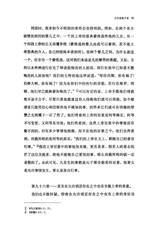 论信望爱手册 95
到那时，很多如今不明朗的事将会变得明朗。例如，在两个各方
面情况相同的婴儿之中，一个因上帝的恩典蒙拣选作他的儿女，另一
个却因上帝的公义而遭弃绝(蒙拣选的婴儿由此可以看到，若不是上
帝恩典的介人，自己的结局本该如何)。在两个婴儿之间，为什么是这
一个，而非另一个蒙拣选，这对我们来说是无法解答的难题。又如，主
何以未将神迹行在见了神迹能悔改的人面前，却行在他早已知道不愿
悔改的人面前呢?我们的主特别地这样说道哥拉汛哪，你有祸了!
伯赛大啊，你有祸了!因为在你们中间所行的异能，若行在推罗、西
顿，他们早己披麻蒙灰悔改了。"①可以肯定的是，上帝不愿他们得救
绝不是不公平，尽管只要他愿意这些人得救他们就可以得救。如今敬
虔者只能凭信心相信那些尚不确知的事，到将来它们就可在明澈的智
慧之光照耀下一目了然了。他们将看到上帝的旨意是何等确定，何等
不可变更，又何等有功效 p 他们将看到，虽然上帝旨意中的事他没有
做不到的，但有多少事情他能做，却不在他的旨意之中:他们也将看
到，诗篇所唱的是何等的真实我们的上帝在天上，都随自己的意旨
行事。"②假若上帝旨意中的事他没有做，更有甚者，假若人的意志阻
拦了这位全能者，使他不能做自己喜悦的事，那么诗篇所唱的就一定
是假的了。由此可见，凡发生的事都是出于那全能者的旨意，他要么
是允许事情发生，要么是亲自行事。
第九十六章一一甚至在允许邪恶存在之中也有全能上帝的美意。
我们也不能怀疑，即使在允许邪恶存在之中也有上帝的美好旨
1: {(马太福音)) 11: 21.
z <<诗篇)) 115: 3.
 