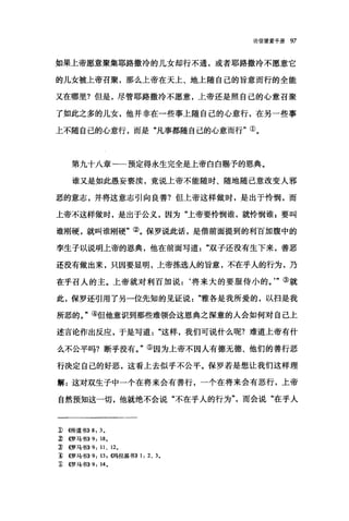 论信望爱手册 97
如果上帝愿意聚集耶路撒冷的儿女却行不通，或者耶路撒冷不愿意它
的儿女被上帝召聚，那么上帝在天上、地上随自己的旨意而行的全能
又在哪里?但是，尽管耶路撒冷不愿意，上帝还是照自己的心意召聚
了如此之多的儿女，他并非在一些事上随自己的心意行，在另一些事
上不随自己的心意行，而是"凡事都随自己的心意而行"①。
第九十八章一一预定得永生完全是上帝白白赐予的恩典。
谁又是如此，愚妄亵渎，竟说上帝不能随时、随地随己意改变人邪
恶的意志，并将这意志引向良善?但上帝这样做时，是出于怜悯，而
上帝不这样做时，是出于公义，因为"上帝要怜悯谁，就d怜'悯谁$要叫
谁刚硬，就叫谁刚硬"②。保罗说此话，是借前面提到的利百加腹中的
孪生子以说明上帝的恩典，他在前面写道"双子还没有生下来，善恶
还没有做出来，只因要显明，上帝拣选人的旨意，不在乎人的行为，乃
在乎召人的主。上帝就对利百加说:‘将来大的要服侍小的。'"③就
此，保罗还引用了另一位先知的见证说雅各是我所爱的，以扫是我
所恶的。"④但他意识到那些难领会这恩典之深意的人会如何对自己上
述言论作出反应，于是写道"这样，我们可说什么呢?难道上帝有什
么不公平吗?断乎没有。"⑤因为上帝不因人有德无德、他们的善行恶
行决定自己的好恶，这看上去似乎不公平。保罗若是想让我们这样理
解:这对双生子中一个在将来会有善行，一个在将来会有恶行，上帝
自然预知这一切，他就绝不会说"不在乎人的行为而会说"在乎人
1) ((传道书)) 8, 3.
~ ((罗马书)) 9, 18.
~ ((罗马书>>9 ， 11 、 12.
1) ((罗马书)) 9 , 13. ~偶拉基书)) 1, 2 、 3.
~ ({罗马书)) 9, 14.
 