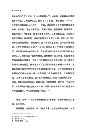 98 论信望爱
将来的行为"了 s 若然，上述难题就解决了，或者说，有待解决的难题
根本不存在了。然而事实上，保罗自问自答道断乎没有"一-即，
上帝绝不可能有什么不公平一一之后，进而证明了上帝那样做并非不
公平，他写道因他对摩西说:‘我要怜悯谁，就怜悯谁 g 要恩待谁，
就恩待谁。'"①既如此，除非冥顽不灵的人，还有谁会认为，上帝或对
罪有应得的人施以惩罚，或对不配怜悯的人施以怜悯，有什么不公吗?
保罗从而得出结论"据此看来，这不在乎那定意的，也不在乎那奔跑
的，只在乎发怜悯的上帝。"②所以，那对双生子生来就同为可怒之
子，不是因为他们自己的行为，而是因为他们同在起初因亚当而来的
定罪之下。但那位说"我要怜悯谁，就怜悯谁"的主宰者，却因雅各不
配得的恩典而爱雅各，又因以扫应得的审判而恨恶以扫。由于这审判
是两个人都应受的，雅各于是可以从以扫的情形中看到一个事实，那
就是他们本该同受的刑罚没有落到他自己的头上，这并没有给他留下
夸耀自己功德的余地，唯一可夸的是上帝丰盛的恩典，正如保罗所
说这不在乎那定意的，也不在乎那奔跑的，只在乎发怜悯的上帝。"
的确，如果可以这样表达，我就会说，圣经的整体，即它每一方面的特
征，其实都是在用极为深刻的比照，向每个留意观察它的人传达着一
个有益的警示"夸口的当指着主夸口。"③
第九十九章一一因上帝的怜悯是白白赐予的，他的审判则是公平
的，无可非议。
保罗赞扬上帝的怜悯，说据此看来，这不在乎那定意的，也不
① 4罗马书}} 9: 15 , {(出埃及记)} 33: 190
②《罗马书}} 9: 160
③ (仔哥林多前书}} 1: 300
 