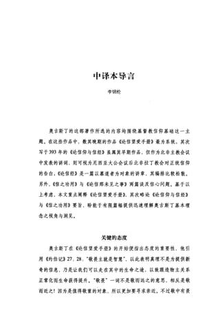 中译本导言
李锦纶
奥古斯丁的这部著作所选的内容均围绕基督教信仰基础这一主
题。在这些作品中，数其晚期的作品《论信望爱手册》最为系统 3 其次
写于 393 年的《论信仰与信经》虽属其早期作品，但作为北非主教会议
中发表的讲词，则可视为尼西亚大公会议后北非拉丁教会对正统信仰
的告自({论信经》是一篇以慕道者为对象的讲章，其编排比较松散。
另外， ((信之功用》与《论信那未见之事》两篇谈及信心问题。基于以
上考虑，本文重点阐释《论信望爱手册)}，其次略论《论信仰与信经》
与《信之功用》要旨，盼能于有限篇幅提供迅速理解奥古斯丁基本理
念之视角与洞见。
关键的态度
奥古斯丁在《论信望爱手册》的开始便指出态度的重要性，他引
用《约伯记}} 27: 28: "敬畏主就是智慧以此表明真理不是为提供新
奇的信息，乃是让我们可以走在其中的生命之途，以致跟造物主关系
正常化而生命获得提升。"敬畏"一词不是敬而远之的意思，相反是敬
而近之!因为是值得敬重的对象，所以更加要寻求亲近。不过敬中有畏
 