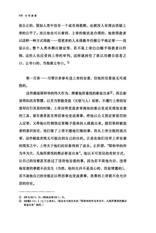 1 ∞论信望爱
是公正的，假如人类中没有一个成员得救赎，也就没人有理由质疑上
帝的公平了自而且他也可以看到，上帝的做法是合理的，他使得救者
以这样一种方式得救一一借更多的人未得救并仍被公平地定罪一一而
显示出，整个人类本都应被定罪，若不是上帝白白赐予得救者以怜
悯，这些人也应受到上帝的审判。这样就封住了欲以功德自居者之
口，让夸口的，当指着主夸口。①
第一百章-一尽管许多事有违上帝的旨意，但他的旨意是无可战
胜的。
这些都是耶和华的伟大作为，照着他所喜悦的彰显出来②，而且彰
显得如此有智慧，以至当智能受造(天使与人)犯罪，不遵行上帝的旨
意却自行其是的时候，上帝却将受造者背离他的意志变成实现他旨意
的工具，那至善者甚至将恶事也变成善事，将他以公义预定要惩罚的
人定罪，又将他以怜悯预定要赐予恩典的人拯救出来。就犯罪的被造
者的意识而论，他们做了上帝不愿他们做的事，而从上帝全能的观点
看，这些被造者绝无可能达到自己的目的。正是在他们违背上帝旨意
的现实之中，上帝关于他们的旨意得到了成全。正所谓"耶和华的作
为本为大，凡他所喜悦的都必彰显出来"。他以不可思议的奇妙方式，
让自己的旨意甚至胜过了违背他旨意的事。因为若不是他允许，违背
他旨意的事就不会发生(当然，他的允许不是违心的，而是情愿的)，
若不是他自己的全能足以将恶事也变成善事，美善的上帝就不会允许
恶的存在。
①((罗马书>>3: 19 ，伺林多前书)) 1: 31.
②《诗篇>> 111: 2 (七十士译本). (钦定本与和合本的"耶和华的作为本为大，凡他所喜悦的都必
彰显出来"相同。)
 