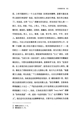 论信望爱手册 103
说，上帝不愿意世上一个人也不得救(否则如何解释，基督不愿在某
些人面前行神迹呢?他说，他若在那些人面前行神迹，他们早已悔改
了)，而是说，应将"万人"理解为所有阶层、所有状况下的人类一一
国王、臣民 z 贵族、平民 s 上等人、下等人 P 有学识的、没有学识的 p
健壮的、屠弱的 p 聪慧的、迟钝的、愚蠢的 z 富有的、贫穷的还有处于
中间状态的 g 男人、女人、婴孩、儿童、青少年 g 青年、中年、老年
人 g 操各种语言、具各种风格、有各种手艺和职业的人自意愿和心地各
异的人，不论人们还在哪些事上各有不同。在各民族的各等人中，有
哪一个或哪一族上帝会不愿从中拣选人，使其借着他的独生子一一我
们的主一一得救呢?而且不仅愿意也是确实拯救，因为全能上帝的旨
意无论是什么，都不会落空。使徒保罗吩咐我们为"万人"祷告，又特
别补充说为君王和一切在位的这些人可能被视为骄傲并夸耀属世
地位的人，不想有基督教信仰的谦卑。接着保罗又说，因为"这是好
的，在上帝我们的主面前可蒙悦纳意思是应当为这些人祷告。随
后，像是为了消除读者对上述人无望的心情，他又马上补充道他愿
意万人得救，明白真道。"①上帝俯就谦卑的人，以应允卑微者为君尊
者的祷告为乐。如此表达法的事例还有很多，在({路加福音》里，我们
的主也曾用同样方式讲话，他对法利赛人说你们将薄荷、芸香和各
样菜蔬献上十分之一。"②因为法利赛人并不是将别人及全球所有居民
的菜蔬献上十分之一。因此，正如此处我们只能将 "every herb" 理解
为"各样的菜蔬"一样，前面一句话所谓的"万人"也可理解为"各种
人"。我们还可以用其他方法解释那句话，只要不让人必然地认为全能
工 在提摩太前书)) 2: 1-4.
~ <<:路加福音)) 11: 42.
 