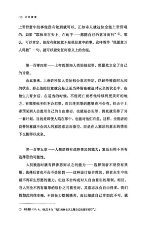 104 论信望爱
上帝旨意中的事他没有做到就可以。正如诗人就这位全能上帝所唱
的，如果"耶和华在天上、在地下……都随自己的意旨而行"①，那
么，可以肯定，他没有做的就不是他旨意中的事。这样看待"他愿意万
人得救"一句，就可以避免任何意义上的含混。
第一百零四章一一上帝既预知人类始祖犯罪，便据此立定了自己
的旨意。
由此看来，上帝若预知人类始祖会意志坚定，以保持被造时无郡
的状态，那么他的旨意就会是让亚当停留在被造时安全的状态中，在
他生儿育女后，在适当的时候，不经死亡而将他转移到更美好的地
方，在那里他不但不会犯罪，而且连犯罪的愿望也不会有。但由于上
帝预见到人会滥用自己的自由意志，也就是会犯罪，因此就安排了另
一套计划，目的是即便人陷在罪中，也能对他们有益。这样，全能者的
良善旨意就不会因人的邪恶意志而落空，而是在人邪恶的意志的情形
下也能得以成全。
第一百零五章一一人被造得有选择善恶的能力 P 复活后则不再有
选择恶的可能性。
人初被造时就有择善恶而从之的能力一一选择前者不是没有赏
赐，选择后者也不会不受惩罚一一这种设计是合理的。但在永生中他
就不再有生恶愿的能力，但这不会构成对人自由意志的限制。相反，
当人完全不再有做罪的奴仆之可能性时，其意志反会自由得多。我们
既如此向往幸福，不但极力摆脱痛苦，而且知道自己非如此不可，就
①《诗篇}) 135: 60 (钦定本为"我们的神在天上随自己的意旨而行"0 )
 