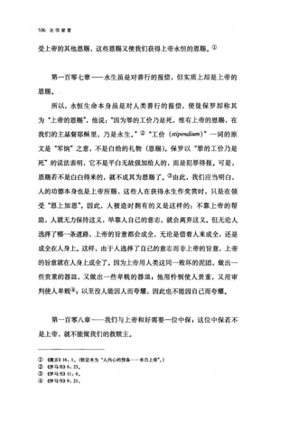 106 论信望爱
受上帝的其他恩赐，这些恩赐又使我们获得上帝永恒的恩赐。①
第一百零七章一一永生虽是对善行的报偿，但实质上却是上帝的
恩赐。
所以，永恒生命本身虽是对人类善行的报偿，使徒保罗却称其
为"上帝的恩赐他说因为罪的工价乃是死，惟有上帝的恩赐，在
我们的主基督耶稣里，乃是永生。"②"工价 (stipendium) " 一词的原
文是"军饷"之意，不是白给的礼物(恩赐)。保罗以"罪的工价乃是
死"的说法表明，它不是平白无故强加给人的，而是犯罪得报。可是，
恩赐若不是白白得来的，就不成其为恩赐了。③由此，我们应当明白，
人的功德本身也是上帝所赐，这些人在获得永生作奖赏时，只是在领
受"恩上加恩"。因此，人被造时拥有的义是这样的:不靠上帝的帮
助，人就无力保持这义，单靠人自己的意志，就会离弃这义。但无论人
选择了哪一条道路，上帝的旨意都会成全，无论是借着人来成全，还是
成全在人身上。这样，由于人选择了自己的意志而非上帝的旨意，上帝
的旨意就在人身上成全了。因为上帝用人类这同一败坏的泥团，做出一
些贵重的器皿，又做出一些卑贱的器lIIl;他用怜悯使人贵重，又用审
判使人卑贱叭以至没人能因人而夸耀，因此也不能因自己而夸耀。
第一百零八章一一我们与上帝和好需要一位中保 g 这位中保若不
是上帝，就不能做我们的救赎主。
① (饿言)) 16: 1. (钦定本为"人内心的预备…..来自上帝". )
②((罗马书)) 6: 23.
③《罗马书)) 11: 6.
④《罗马书)) 9: 21.
 