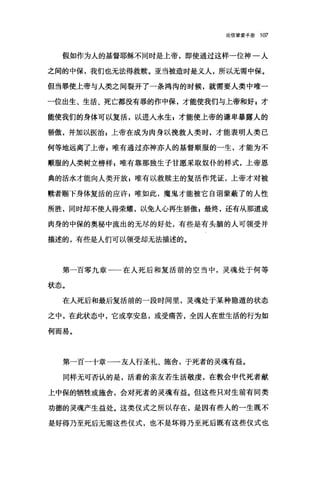 论信望爱手册 107
假如作为人的基督耶稣不同时是上帝，即使通过这样一位神一人
之间的中保，我们也无法得救赎。亚当被造时是义人，所以无需中保。
但当罪使上帝与人类之间裂开了一条鸿沟的时候，就需要人类中唯一
一位出生、生活、死亡都没有罪的作中保，才能使我们与上帝和好 g 才
能使我们的身体可以复活，以进人永生 g 才能使上帝的谦卑暴露人的
骄傲，并加以医治 z 上帝在成为肉身以挽救人类时，才能表明人类己
何等地远离了上帝 P 唯有通过亦神亦人的基督顺服的一生，才能为不
顺服的人类树立榜样 z 唯有靠那独生子甘愿采取奴仆的样式，上帝恩
典的活水才能向人类开放$唯有以救赎主的复活作凭证，上帝才对被
赎者赐下身体复活的应许 E 唯如此，魔鬼才能被它自诩蒙蔽了的人性
所胜，同时却不使人得荣耀，以免人心再生骄傲 g 最终，还有从那道成
肉身的中保的奥秘中流出的无尽的好处，有些是有头脑的人可领受并
描述的，有些是人们可以领受却无法描述的。
第一百零九章一一在人死后和复活前的空当中，灵魂处于何等
状态。
在人死后和最后复活前的一段时间里，灵魂处于某种隐遁的状态
之中，在此状态中，它或享安息，或受痛苦，全因人在世生活的行为如
何而易。
第一百一十章一一友人行圣礼、施舍，于死者的灵魂有益。
同样无可否认的是，活着的亲友若生活敬虔，在教会中代死者献
上中保的牺牲或施舍，会对死者的灵魂有益。但这些只对生前有同类
功德的灵魂产生益处。这类仪式之所以存在，是因有些人的一生既不
是好得乃至死后无需这些仪式，也不是坏得乃至死后既有这些仪式也
 