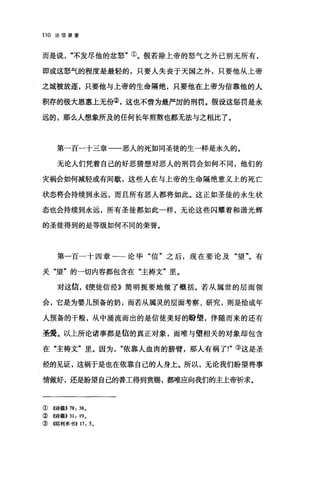 110 论信望爱
而是说"不发尽他的忿怒"①。假若除上帝的怒气之外己别无所有，
即或这怒气的程度是最轻的，只要人失丧于天国之外，只要他从上帝
之城被放逐，只要他与上帝的生命隔绝，只要他在上帝为信靠他的人
积存的极大恩惠上无份②，这也不啻为最严厉的刑罚。假设这惩罚是永
远的，那么人想象所及的任何长年煎熬也都无法与之相;比了。
第一百一十三章一一恶人的死如同圣徒的生一样是永久的。
无论人们凭着自己的好恶猜想对恶人的刑罚会如何不同，他们的
灾祸会如何减轻或有间歇，这些人在与上帝的生命隔绝意义上的死亡
状态将会持续到永远，而且所有恶人都将如此。这正如圣徒的永生状
态也会持续到永远，所有圣徒都如此一样，无论这些闪耀着和谐光辉
的圣徒得到的是等级如何不同的荣誉。
第一百一十四章一一论毕"信"之后，现在要论及"望"。有
关"望"的一切内容都包含在"主祷文"里。
对这信. ((使徒信经》简明扼要地做了概括。若从属世的层面领
会，它是为婴儿预备的奶，而若从属灵的层面考察、研究，则是给成年
人预备的干粮，从中涌流而出的是信徒美好的盼望，伴随而来的还有
圣爱。以上所论诸事都是信的真正对象，而唯与望相关的对象却包含
在"主祷文"里。因为依靠人血肉的膀臂，那人有祸了!"③这是圣
经的见证，这祸于是也在依靠自己的人身上。所以，无论我们盼望将事
情做好，还是盼望自己的善工得到赏赐，都唯应向我们的主上帝析求。
① ((诗篇)) 78: 38.
②((诗篇>>31: 19.
③{哪利米书)) 17: 5.
 