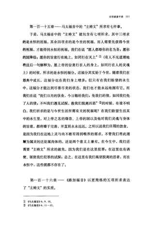 论信望爱手册 111
第一百一十五章一一马太福音中的"主祷文"所求有七件事。
于是，马太福音中的"主祷文"就包含有七项祈求，其中三项求
的是永恒的祝福，其余四项求的是今世的祝福，而人需要先获得今世
的祝福，才能得到永恒的祝福。我们在说"愿人都尊你的名为圣 g 愿你
的国降临 p 愿你的旨意行在地上，如同行在天上"①(有人不无道理地
将这后一句解释为，愿上帝的旨意行在人的身上，如同行在人的灵魂
上)的时候，所求的是永恒的福分。这福分其实始于今世，随着我们在
恩典中成长，这福分也在我们身上增多，但只有在我们盼望的永生
中，这福分才能达到尽善尽美的状态，我们也才能永远地拥有它。而
我们在说"我们日用的饮食，今日赐给我们 g 免我们的债，如同我们免
了人的债 z 不叫我们遇见试探，救我们脱离凶恶"②的时候，有谁不明
白，我们祈求的是与今世生活所需有关的祝福呢?在我们盼望生活其
中的永生里，对上帝之名的尊崇、上帝的国以及他对我们灵魂与身体
的旨意，都将臻于完善，并直到永永远远。之所以说我们日用的饮食，
是因为我们在这地上灵与肉不断有得到喂养的需求，不管我们将此理
解为属灵的还是属肉体的，还是两个意义上兼有。在今生中，我们还
需要"主祷文"所求的赦免，因为我们是在这里犯罪$在这里也有诱
使、驱使我们犯罪的试探 g 总之，在这里有我们渴望脱离的恶者，而在
永恒中，这些就都不存在了。
第一百一十六章一一《路加福音》以更简练的五项祈求表达
了"主祷文"的实质。
1) ((.马太福音)) 6: 9 、 10 ，
2) ((.马太福音))6: 11-13 。
 