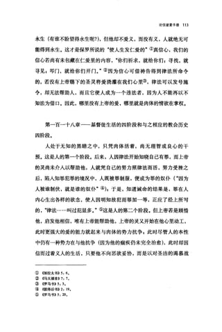 论信望爱手册 113
永生(有谁不盼望得永生呢?)，但他却不爱义，而没有义，人就绝无可
能得到永生。这才是保罗所说的"使人生发仁爱的"①真信心，我们的
信心若尚有未包藏在仁爱里的内容"你们析求，就给你们 g 寻找，就
寻见 g 叩门，就给你们开门。"②因为信心可借祷告得到律法所命令
的，若没有上帝赐下的圣灵将爱浇灌在我们心里③，律法可以发号施
令，却无法帮助人，而且它使人成为一个违法者，因为人不能再以不
知法为借口。因此，哪里没有上帝的爱，哪里就是肉体的情欲在掌权。
第一百一十八章一一基督徒生活的四阶段和与之相应的教会历史
四阶段。
人处于无知的黑暗之中，只凭肉体活着，尚无理智或良心的干
预。这是人的第一个阶段。后来，人因律法开始知晓自己有罪，而上帝
的灵尚未介入以帮助他，人就凭自己的努力照律法而活，努力受挫之
后，陷入知罪犯罪的境况中，人既被罪制服，便成为罪的奴仆("因为
人被谁制伏，就是谁的奴仆"的 z 于是，知道诫命的结果是，罪在人
内心生出各样的欲念，使人因明知故犯丽罪加一等，正应了经上所写
的"律法……叫过犯显多。"⑤这是人的第二个阶段。但上帝若是顾情
他，启发他相信，唯有上帝能帮助他，上帝的灵叉开始在他心里动工，
此时更强大的爱的能力就起来与肉体的势力抗争 E 此时尽管人的本性
中仍有一种势力在与他抗争(因为他的痛疾仍未完全治愈) ，此时却因
信而过着义人的生活，只要他不向恶欲妥协，而是以对圣洁的渴慕战
①((加拉太书)) 5: 6.
②《马太福音>>7: 7.
③ 4罗马书>>5: 5.
④ 《彼得后书>>2: 19.
⑤ 4罗马书)) 5: 20。
 