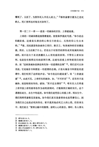 论信望爱手册 115
督死了，又活了，为要作死人并活人的主。"①那些基督甘愿为之受死
的人，死亡便再也对他无可奈何了。
第一百二十一章一一爱是一切诫命的宗旨，上帝就是爱。
上帝的一切诫命都是围绕着爱的，使徒保罗就此写道命令的总
归就是爱，这爱是从清洁的心和无亏的良心、无伪的信心生出来
的。"②爱，因此就是每条诫命之依归，换言之，每条诫命的宗旨都是
爱。然而，人无论做了什么，若是出于对惩罚的惧怕或其他属肉体的
动机，而不是出于圣灵浇灌在人心里的爱的原则，不管在人看来如
何，也是没有按照应有的原则行事。这爱包括爱上帝和爱我们的邻
舍，而"这两条诫命是律法和先知一切道理的总纲"③。我们还可以补
充说，它是福音书和使徒一切道理的总纲。正是从福音书和使徒的道
理中，我们听到了这样的声音命令的总归就是爱飞而"上帝就是
爱"④。由此可见，上帝所有的诫命，如不可奸淫"⑤，还有些不是
诫命，而是特别劝导的，诸如"男不近女倒好"⑥，唯有在人们将爱
上帝并因上帝而爱邻舍作为动机原则时，才能得到正确的实行。这个
道理在此生、永生中均适用。如今我们是凭信心而爱上帝，到永生中，
我们则将凭着眼见而爱他。如今我们甚至连爱邻舍也是凭着信心，因
为我们自己也是必死的存在，看不透其他必死之人的心思。但在来生
中，我们的主"要照出暗中的隐情，显明人心的意念。那时，各人要从
1) ((罗马书)) 14: 9.
~ ((j是摩太前书)) 1: 5.
:ID ((.马太福音)) 22: 40。参见《罗马书)) 5: 5.
âl4键摩太前书)) 1: 5 ， α9翰一书)) 4: 16.
:w 参见((马太福音)) 5: 27 , ((罗马书)) 13: 9.
ID (('1哥林多前书)) 7: 1。
 