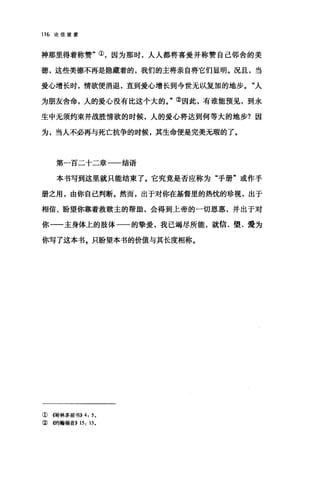 116 论信望爱
神那里得着称赞"①，因为那时，人人都将喜爱并称赞自己邻舍的美
德，这些美德不再是隐藏着的，我们的主将亲自将它们显明。况且，当
爱心增长时，情欲便消退，直到爱心增长到今世无以复加的地步。"人
为朋友舍命，人的爱心没有比这个大的。"②因此，有谁能预见，到永
生中无须约束并战胜情欲的时候，人的爱心将达到何等大的地步?因
为，当人不必再与死亡抗争的时候，其生命便是完美无瑕的了。
第一百二十二章一一结语
本书写到这里就只能结束了。它究竟是否应称为"手册"或作手
册之用，由你自己判断。然而，出于对你在基督里的热忱的珍视，出于
相信、盼望你靠着救赎主的帮助，会得到上帝的一切恩惠，并出于对
你一一主身体上的肢体一一的挚爱，我已竭尽所能，就信、望、爱为
你写了这本书，只盼望本书的价值与其长度相称。
①情林多前书)) 4: 5.
② 传甘翰福音)) 15: 13.
 