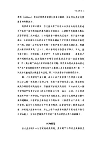 中译本导言 3
意志 (volition) ，意志是位格者能够生发爱的基础，其误用也是被造界
堕落的终极原因。
虽然在文中并未提及，不过奥古斯丁以恶为非实体的论述是针对
当时盛行于地中海地区的摩尼教而发的回应。从波斯传来的摩尼教认
定宇宙善恶二元的观点，以为恶跟善一样都是实有的，源于恶的终极
基础。从表面看这样的观点似乎很容易解决为何世界中同时存在善恶
的问题，但深一层的反省将发现一个更严重而不能解决的问题，那就
是如果宇宙果真是二元对立，那么善恶的斗争便永不停止。因此，奥
古斯了的三一神观实际上是肯定了一个永恒议题的答案 善最终必
然得到最后胜利，因为创造并掌管宇宙的永活主宰是一切美善的根
源。不过奥古斯丁在此必须回应两个新问题.邪恶是如何在美善的状态
中产生?善恶同时存在的世界又如何还算得上是个美善的世界?第一个
问题涉及被造界主体意志的误用，第二个问题牵涉宇宙秩序的安排。
第一个问题留待下文分解，在此让我们先看第二个问题的处理。
对应于三位一体永恒不变的上帝，在第十章中奥古斯丁说.被造界即
便是个别而论都是美好的，但整体而言则更是美好，因为在合成一体
中便构成宇宙奇妙之美(在此可能暗示三位一体合一之美，正反映在
被造界中全一的和谐)。宇宙即便有恶的发生，但在合宜的秩序安排中
便得到解决，让宇宙作为整体而言仍然和谐，这秩序取决于全能上帝
的安排，甚至可以利用恶而产生善的结果。沿着奥古斯丁的本体论思
维，如果恶只是善的亏损，那么上帝作为美善的源头当然有能力弥补
任何的缺欠，这弥补便落实在上帝对于罪恶的审判与罪人的救赎上。
何为邪恶
什么是邪恶?一切不真的都是恶的。奥古斯丁以存有为美善作为
 