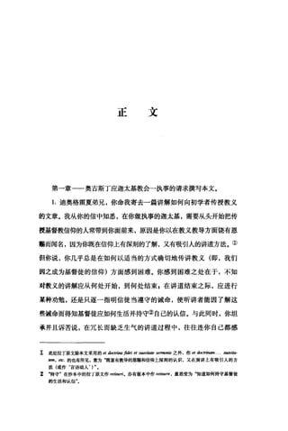 正文
第一章一一奥古斯丁应迦太基教会一执事的请求撰写本文。
1.迪奥格雷夏弟兄，你命我寄去一篇讲解如何向初学者传授教义
的文章。我从你的信中知悉，在你做执事的迦太基，需要从头开始把传
授若曾教信仰的人常带到你面前来，原因是你以在教义教导方面饶有恩
赐而闻名，因为你既在信仰上有深刻的了解，又有吸引人的讲道方法。①
但你说，你几乎总是在如何以适当的方式确切地传讲教义(即，我们
因之成为基督徒的信仰)方面感到困难。你感到困难之处在于，不知
对教义的讲解应从何处开始，到何处结束自在讲道结束之际，应进行
某种劝勉，还是只逐一指明信徒当遵守的诫命，使昕讲者能因了解这
些诫命而得知基督徒应如何生活并持守②自己的认信。与此同时，你坦
承并且诉苦说，在冗长而缺乏生气的讲道过程中，往往连你自己都感
工 此处拉丁原文除本文采用的 et 缸抽回弗如i et suavitaJe sermonis 之外，作 et 曲时四"…刷vij阳­
酬，由.的也有所见，意为"既富有教导的恩赐和信仰上深刻的认识，又在演讲上有吸引人的方
法(或作‘言语动人， ) "。
z ‘持守"在抄本中的拉丁原文作 retinerio 亦有版本中作阳阳tere ， 意思变为"知道如何持守基督徒
的生活和认信"。
 